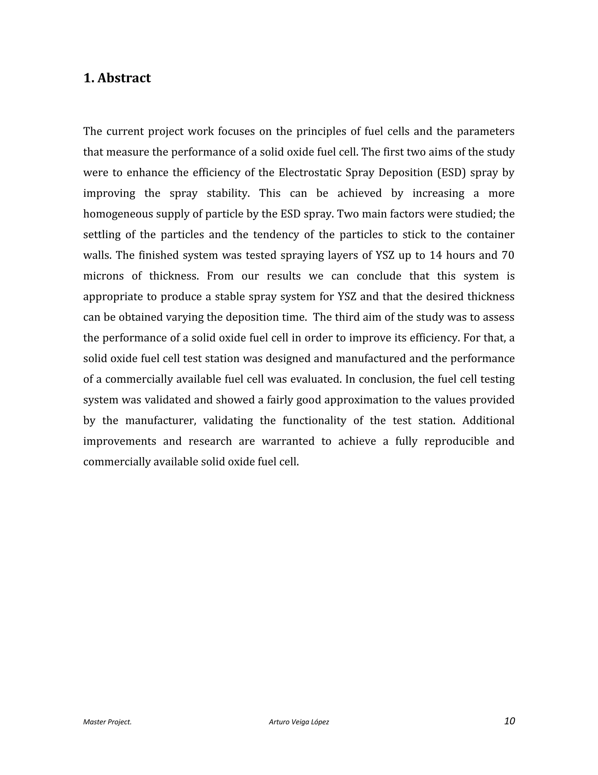 Master Project. Arturo Veiga López 10
1. Abstract
The current project work focuses on the principles of fuel cells and the parameters
that measure the performance of a solid oxide fuel cell. The first two aims of the study
were to enhance the efficiency of the Electrostatic Spray Deposition (ESD) spray by
improving the spray stability. This can be achieved by increasing a more
homogeneous supply of particle by the ESD spray. Two main factors were studied; the
settling of the particles and the tendency of the particles to stick to the container
walls. The finished system was tested spraying layers of YSZ up to 14 hours and 70
microns of thickness. From our results we can conclude that this system is
appropriate to produce a stable spray system for YSZ and that the desired thickness
can be obtained varying the deposition time. The third aim of the study was to assess
the performance of a solid oxide fuel cell in order to improve its efficiency. For that, a
solid oxide fuel cell test station was designed and manufactured and the performance
of a commercially available fuel cell was evaluated. In conclusion, the fuel cell testing
system was validated and showed a fairly good approximation to the values provided
by the manufacturer, validating the functionality of the test station. Additional
improvements and research are warranted to achieve a fully reproducible and
commercially available solid oxide fuel cell.
 