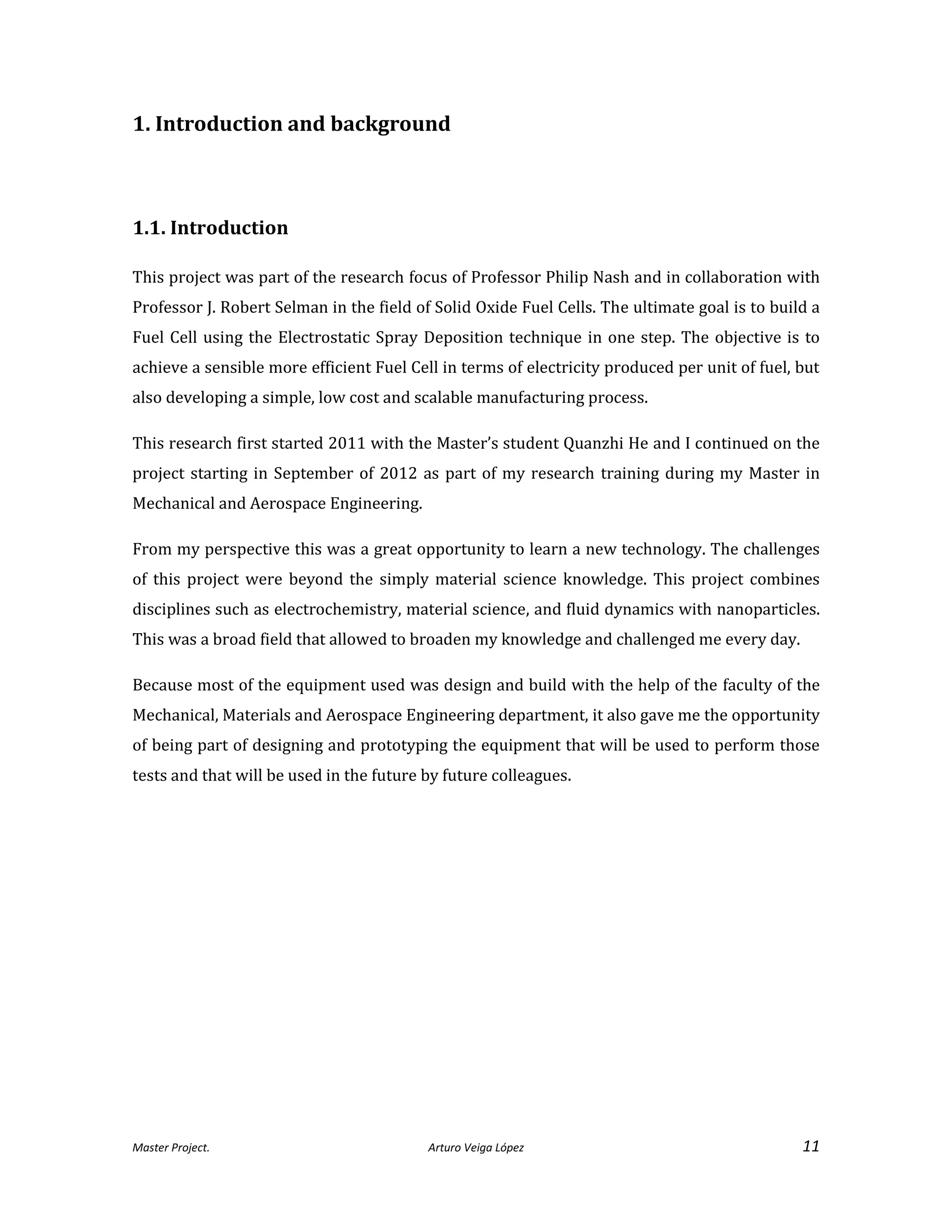 Master Project. Arturo Veiga López 11
1. Introduction and background
1.1. Introduction
This project was part of the research focus of Professor Philip Nash and in collaboration with
Professor J. Robert Selman in the field of Solid Oxide Fuel Cells. The ultimate goal is to build a
Fuel Cell using the Electrostatic Spray Deposition technique in one step. The objective is to
achieve a sensible more efficient Fuel Cell in terms of electricity produced per unit of fuel, but
also developing a simple, low cost and scalable manufacturing process.
This research first started 2011 with the Master’s student Quanzhi He and I continued on the
project starting in September of 2012 as part of my research training during my Master in
Mechanical and Aerospace Engineering.
From my perspective this was a great opportunity to learn a new technology. The challenges
of this project were beyond the simply material science knowledge. This project combines
disciplines such as electrochemistry, material science, and fluid dynamics with nanoparticles.
This was a broad field that allowed to broaden my knowledge and challenged me every day.
Because most of the equipment used was design and build with the help of the faculty of the
Mechanical, Materials and Aerospace Engineering department, it also gave me the opportunity
of being part of designing and prototyping the equipment that will be used to perform those
tests and that will be used in the future by future colleagues.
 