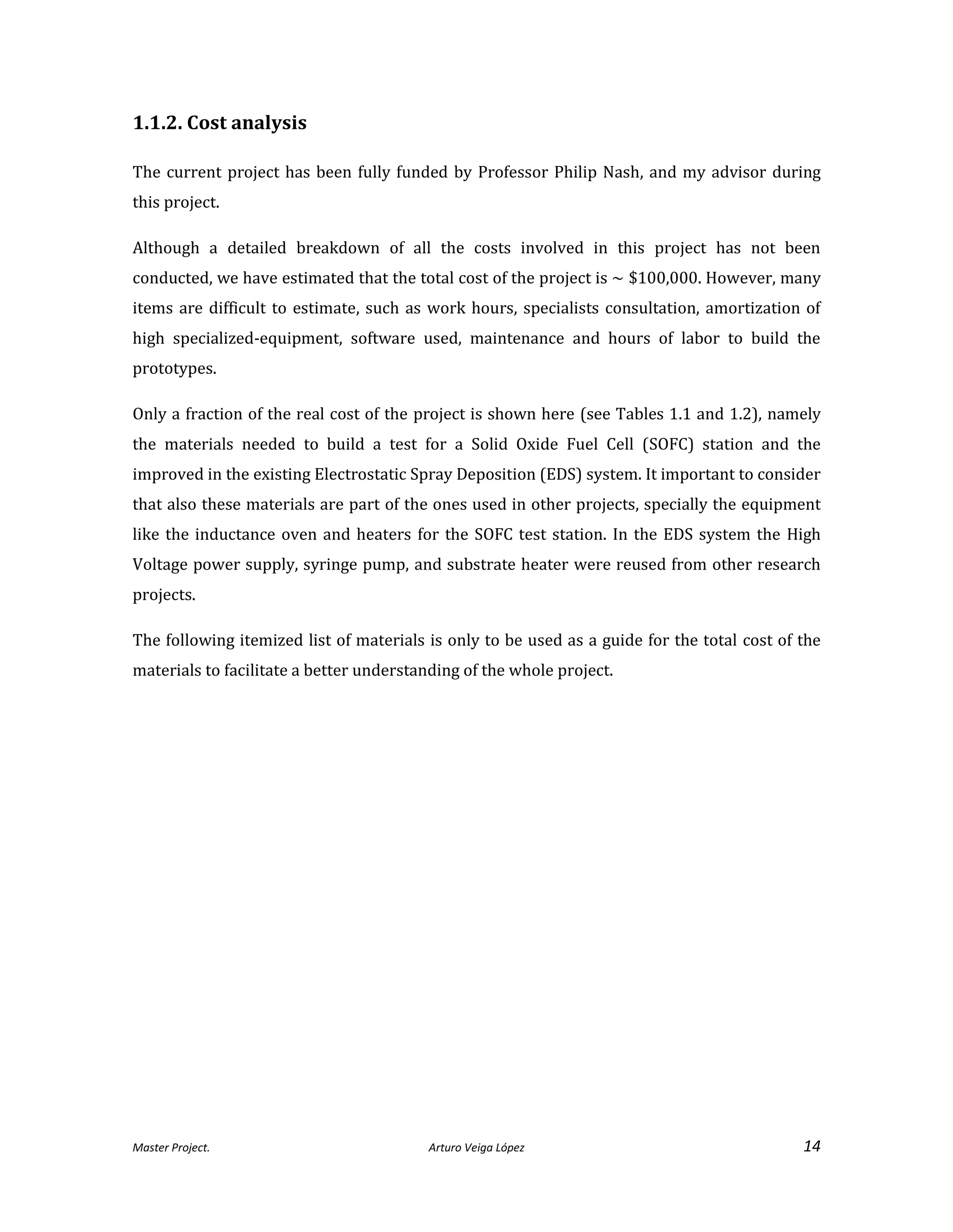 Master Project. Arturo Veiga López 14
1.1.2. Cost analysis
The current project has been fully funded by Professor Philip Nash, and my advisor during
this project.
Although a detailed breakdown of all the costs involved in this project has not been
conducted, we have estimated that the total cost of the project is ~ $100,000. However, many
items are difficult to estimate, such as work hours, specialists consultation, amortization of
high specialized-equipment, software used, maintenance and hours of labor to build the
prototypes.
Only a fraction of the real cost of the project is shown here (see Tables 1.1 and 1.2), namely
the materials needed to build a test for a Solid Oxide Fuel Cell (SOFC) station and the
improved in the existing Electrostatic Spray Deposition (EDS) system. It important to consider
that also these materials are part of the ones used in other projects, specially the equipment
like the inductance oven and heaters for the SOFC test station. In the EDS system the High
Voltage power supply, syringe pump, and substrate heater were reused from other research
projects.
The following itemized list of materials is only to be used as a guide for the total cost of the
materials to facilitate a better understanding of the whole project.
 