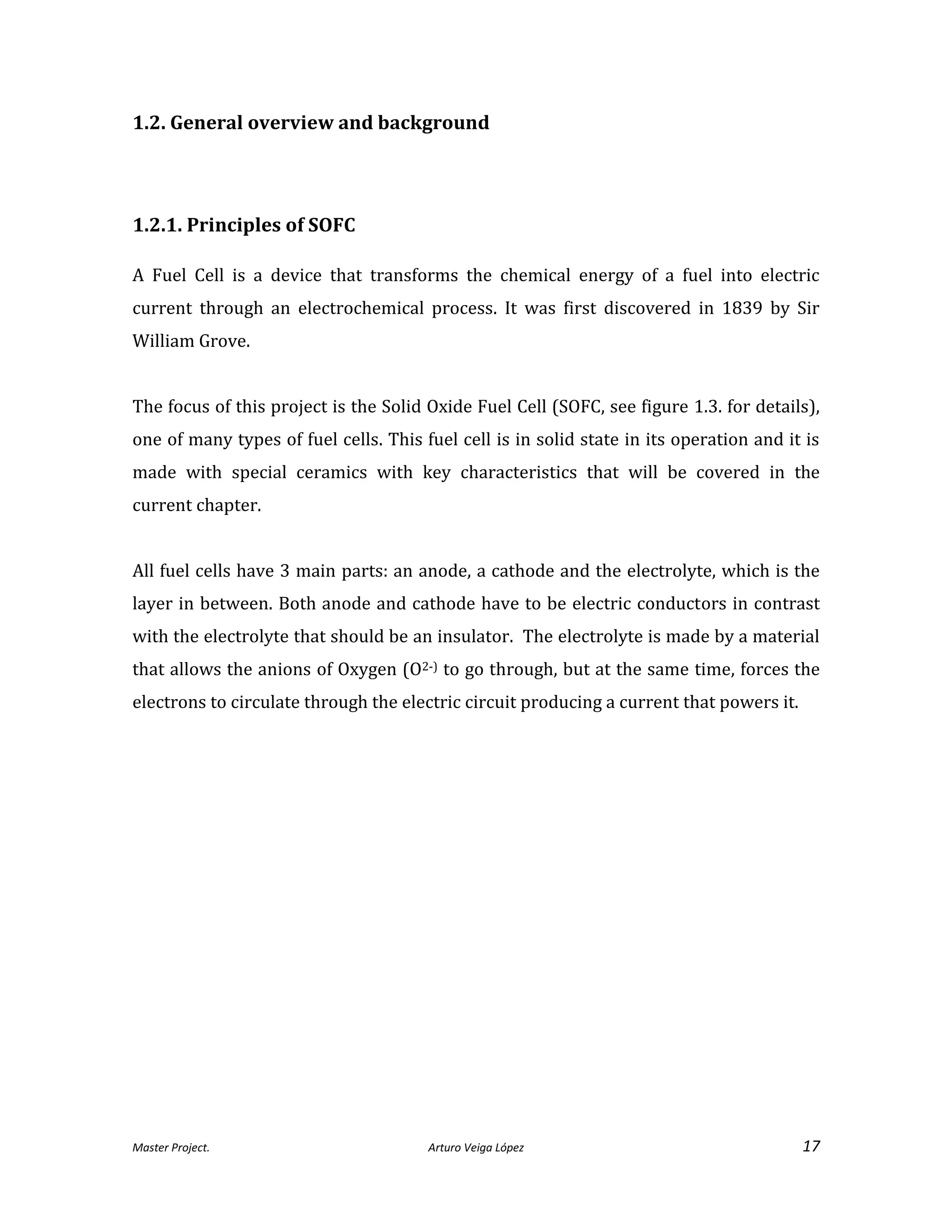 Master Project. Arturo Veiga López 17
1.2. General overview and background
1.2.1. Principles of SOFC
A Fuel Cell is a device that transforms the chemical energy of a fuel into electric
current through an electrochemical process. It was first discovered in 1839 by Sir
William Grove.
The focus of this project is the Solid Oxide Fuel Cell (SOFC, see figure 1.3. for details),
one of many types of fuel cells. This fuel cell is in solid state in its operation and it is
made with special ceramics with key characteristics that will be covered in the
current chapter.
All fuel cells have 3 main parts: an anode, a cathode and the electrolyte, which is the
layer in between. Both anode and cathode have to be electric conductors in contrast
with the electrolyte that should be an insulator. The electrolyte is made by a material
that allows the anions of Oxygen (O2-) to go through, but at the same time, forces the
electrons to circulate through the electric circuit producing a current that powers it.
 