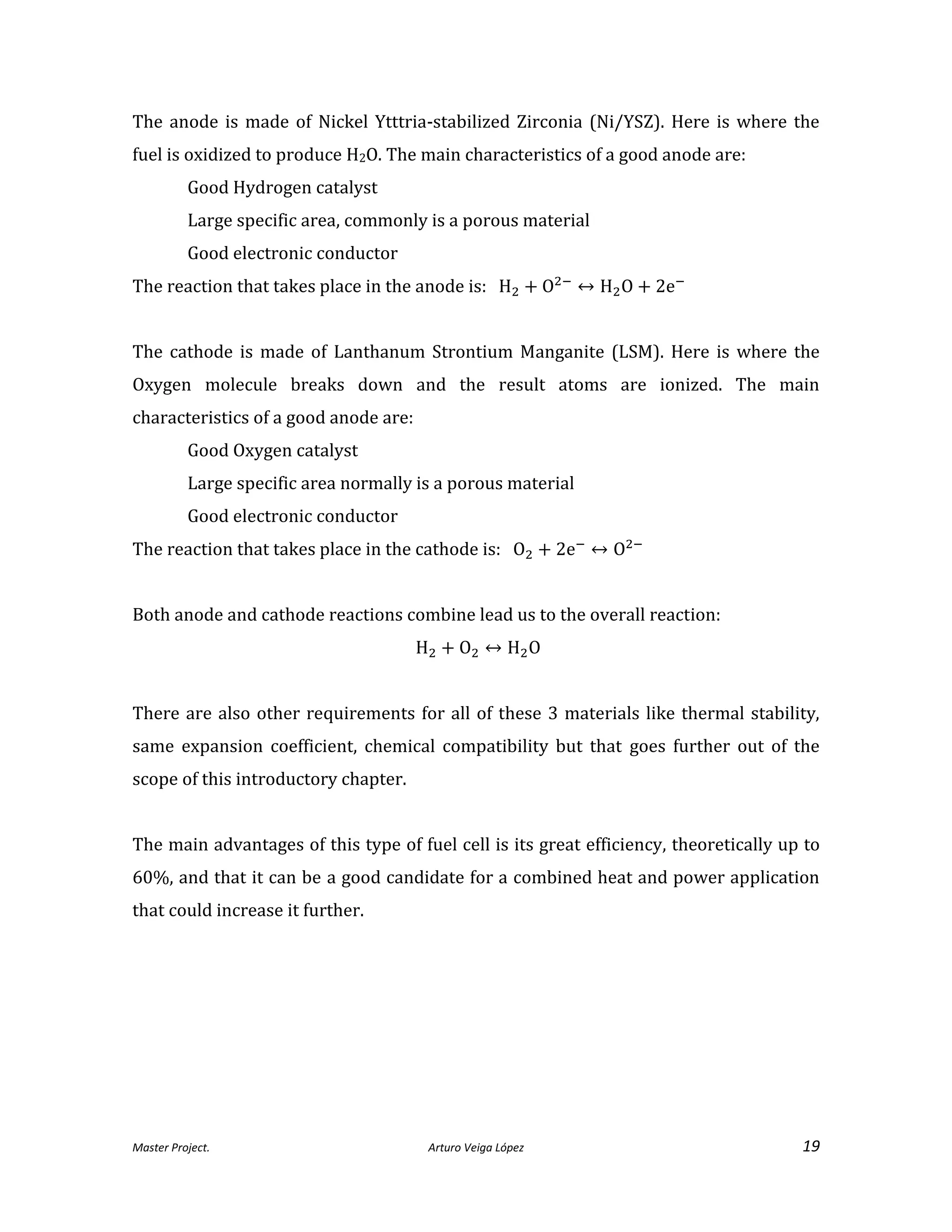 Master Project. Arturo Veiga López 19
The anode is made of Nickel Ytttria-stabilized Zirconia (Ni/YSZ). Here is where the
fuel is oxidized to produce H2O. The main characteristics of a good anode are:
Good Hydrogen catalyst
Large specific area, commonly is a porous material
Good electronic conductor
The reaction that takes place in the anode is:
The cathode is made of Lanthanum Strontium Manganite (LSM). Here is where the
Oxygen molecule breaks down and the result atoms are ionized. The main
characteristics of a good anode are:
Good Oxygen catalyst
Large specific area normally is a porous material
Good electronic conductor
The reaction that takes place in the cathode is:
Both anode and cathode reactions combine lead us to the overall reaction:
There are also other requirements for all of these 3 materials like thermal stability,
same expansion coefficient, chemical compatibility but that goes further out of the
scope of this introductory chapter.
The main advantages of this type of fuel cell is its great efficiency, theoretically up to
60%, and that it can be a good candidate for a combined heat and power application
that could increase it further.
 