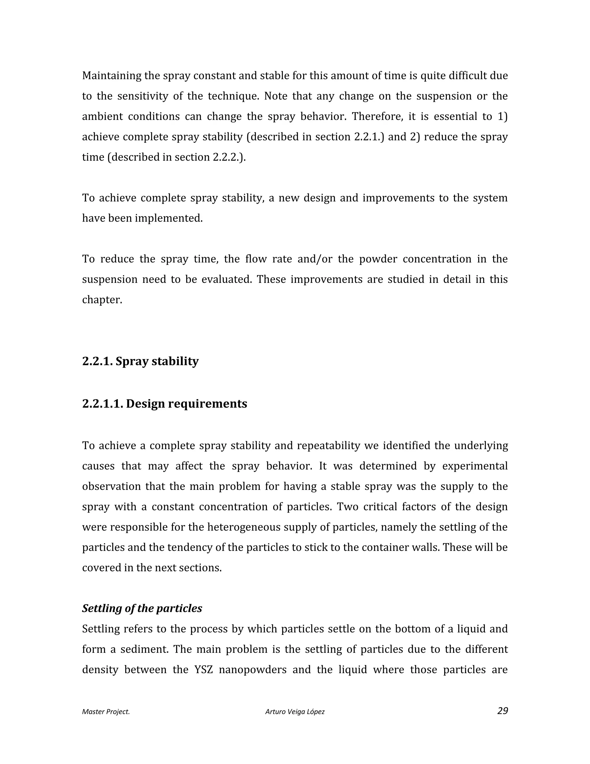 Master Project. Arturo Veiga López 29
Maintaining the spray constant and stable for this amount of time is quite difficult due
to the sensitivity of the technique. Note that any change on the suspension or the
ambient conditions can change the spray behavior. Therefore, it is essential to 1)
achieve complete spray stability (described in section 2.2.1.) and 2) reduce the spray
time (described in section 2.2.2.).
To achieve complete spray stability, a new design and improvements to the system
have been implemented.
To reduce the spray time, the flow rate and/or the powder concentration in the
suspension need to be evaluated. These improvements are studied in detail in this
chapter.
2.2.1. Spray stability
2.2.1.1. Design requirements
To achieve a complete spray stability and repeatability we identified the underlying
causes that may affect the spray behavior. It was determined by experimental
observation that the main problem for having a stable spray was the supply to the
spray with a constant concentration of particles. Two critical factors of the design
were responsible for the heterogeneous supply of particles, namely the settling of the
particles and the tendency of the particles to stick to the container walls. These will be
covered in the next sections.
Settling of the particles
Settling refers to the process by which particles settle on the bottom of a liquid and
form a sediment. The main problem is the settling of particles due to the different
density between the YSZ nanopowders and the liquid where those particles are
 