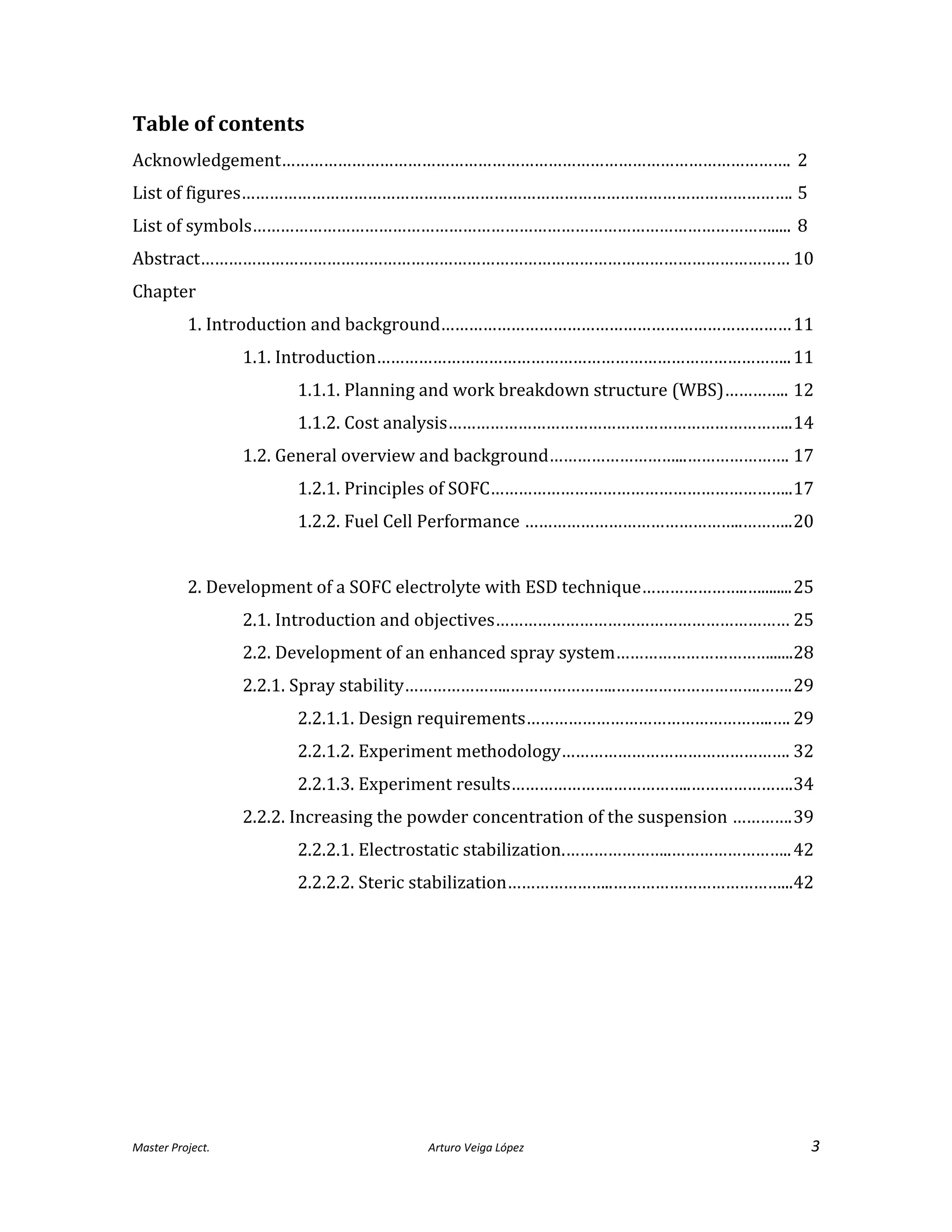Master Project. Arturo Veiga López 3
Table of contents
Acknowledgement………………………………………………………………………………………………. 2
List of figures………………………………………………………………………………………………………. 5
List of symbols…………………………………………………………………………………………………..... 8
Abstract……………………………………………………………………………………………………………… 10
Chapter
1. Introduction and background…………………………………………………………………11
1.1. Introduction……………………………………………………………………………..11
1.1.1. Planning and work breakdown structure (WBS)………….. 12
1.1.2. Cost analysis………………………………………………………………..14
1.2. General overview and background………………………...…………………. 17
1.2.1. Principles of SOFC………………………………………………………..17
1.2.2. Fuel Cell Performance ………………………………………..………..20
2. Development of a SOFC electrolyte with ESD technique…………………..…........25
2.1. Introduction and objectives……………………………………………………… 25
2.2. Development of an enhanced spray system……………………………......28
2.2.1. Spray stability…………………..…………………..………………………….…….29
2.2.1.1. Design requirements……………………………………………..…. 29
2.2.1.2. Experiment methodology…………………………………………. 32
2.2.1.3. Experiment results………………….……………..………………….34
2.2.2. Increasing the powder concentration of the suspension ………….39
2.2.2.1. Electrostatic stabilization.…………………..……………………..42
2.2.2.2. Steric stabilization…………………..………………………………...42
 