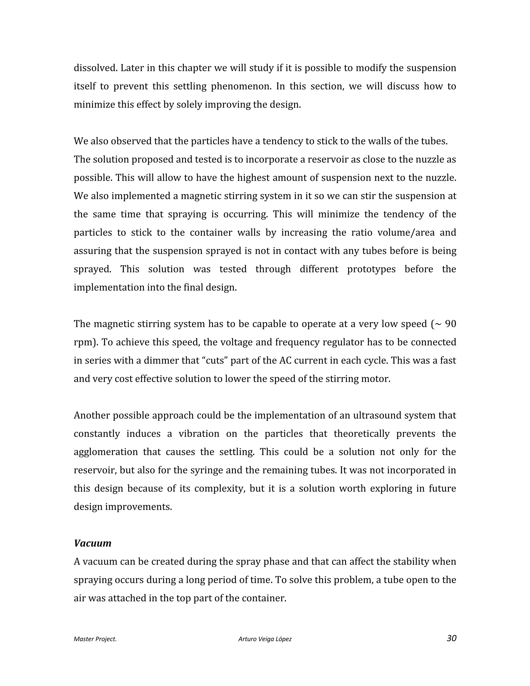Master Project. Arturo Veiga López 30
dissolved. Later in this chapter we will study if it is possible to modify the suspension
itself to prevent this settling phenomenon. In this section, we will discuss how to
minimize this effect by solely improving the design.
We also observed that the particles have a tendency to stick to the walls of the tubes.
The solution proposed and tested is to incorporate a reservoir as close to the nuzzle as
possible. This will allow to have the highest amount of suspension next to the nuzzle.
We also implemented a magnetic stirring system in it so we can stir the suspension at
the same time that spraying is occurring. This will minimize the tendency of the
particles to stick to the container walls by increasing the ratio volume/area and
assuring that the suspension sprayed is not in contact with any tubes before is being
sprayed. This solution was tested through different prototypes before the
implementation into the final design.
The magnetic stirring system has to be capable to operate at a very low speed (~ 90
rpm). To achieve this speed, the voltage and frequency regulator has to be connected
in series with a dimmer that “cuts” part of the AC current in each cycle. This was a fast
and very cost effective solution to lower the speed of the stirring motor.
Another possible approach could be the implementation of an ultrasound system that
constantly induces a vibration on the particles that theoretically prevents the
agglomeration that causes the settling. This could be a solution not only for the
reservoir, but also for the syringe and the remaining tubes. It was not incorporated in
this design because of its complexity, but it is a solution worth exploring in future
design improvements.
Vacuum
A vacuum can be created during the spray phase and that can affect the stability when
spraying occurs during a long period of time. To solve this problem, a tube open to the
air was attached in the top part of the container.
 