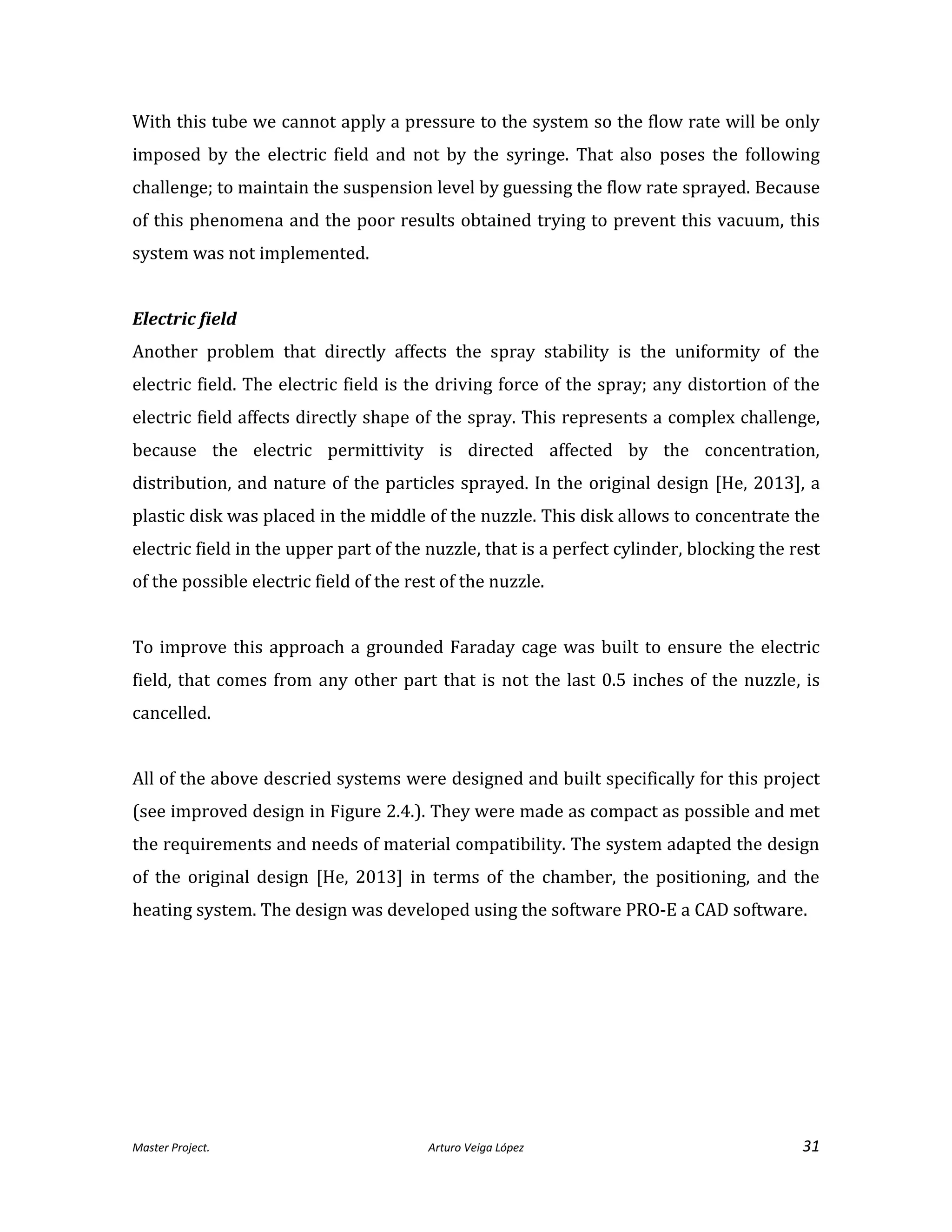 Master Project. Arturo Veiga López 31
With this tube we cannot apply a pressure to the system so the flow rate will be only
imposed by the electric field and not by the syringe. That also poses the following
challenge; to maintain the suspension level by guessing the flow rate sprayed. Because
of this phenomena and the poor results obtained trying to prevent this vacuum, this
system was not implemented.
Electric field
Another problem that directly affects the spray stability is the uniformity of the
electric field. The electric field is the driving force of the spray; any distortion of the
electric field affects directly shape of the spray. This represents a complex challenge,
because the electric permittivity is directed affected by the concentration,
distribution, and nature of the particles sprayed. In the original design [He, 2013], a
plastic disk was placed in the middle of the nuzzle. This disk allows to concentrate the
electric field in the upper part of the nuzzle, that is a perfect cylinder, blocking the rest
of the possible electric field of the rest of the nuzzle.
To improve this approach a grounded Faraday cage was built to ensure the electric
field, that comes from any other part that is not the last 0.5 inches of the nuzzle, is
cancelled.
All of the above descried systems were designed and built specifically for this project
(see improved design in Figure 2.4.). They were made as compact as possible and met
the requirements and needs of material compatibility. The system adapted the design
of the original design [He, 2013] in terms of the chamber, the positioning, and the
heating system. The design was developed using the software PRO-E a CAD software.
 