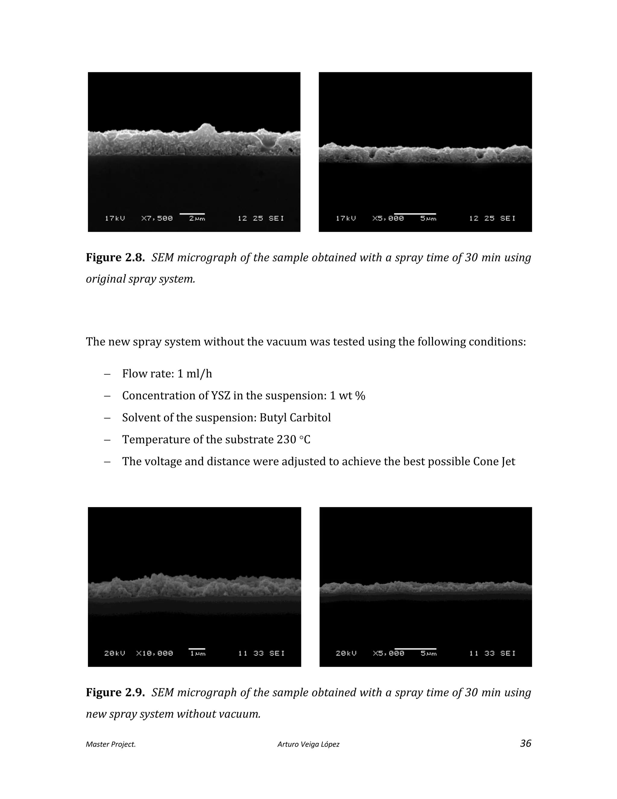 Master Project. Arturo Veiga López 36
Figure 2.8. SEM micrograph of the sample obtained with a spray time of 30 min using
original spray system.
The new spray system without the vacuum was tested using the following conditions:
 Flow rate: 1 ml/h
 Concentration of YSZ in the suspension: 1 wt %
 Solvent of the suspension: Butyl Carbitol
 Temperature of the substrate 230 C
 The voltage and distance were adjusted to achieve the best possible Cone Jet
Figure 2.9. SEM micrograph of the sample obtained with a spray time of 30 min using
new spray system without vacuum.
 