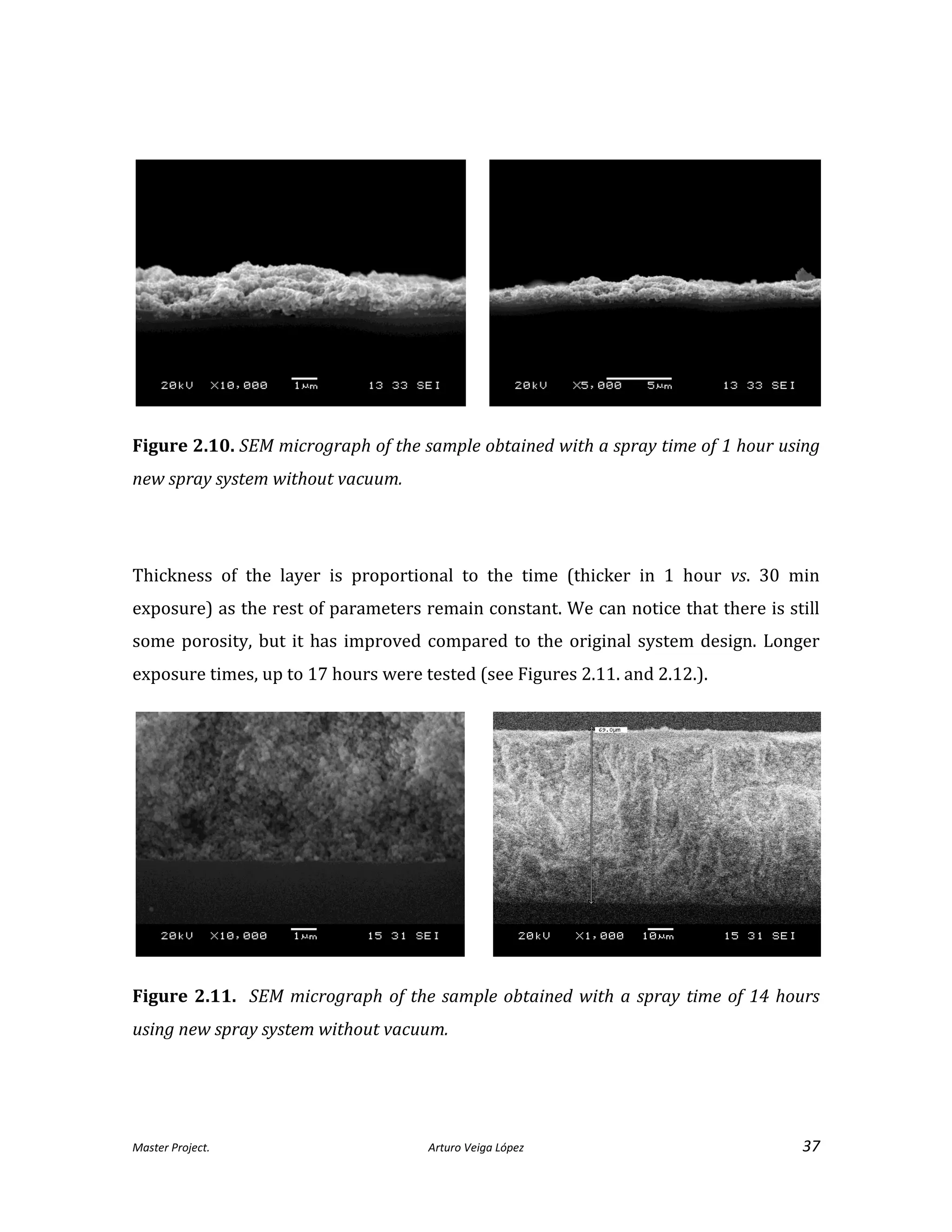 Master Project. Arturo Veiga López 37
Figure 2.10. SEM micrograph of the sample obtained with a spray time of 1 hour using
new spray system without vacuum.
Thickness of the layer is proportional to the time (thicker in 1 hour vs. 30 min
exposure) as the rest of parameters remain constant. We can notice that there is still
some porosity, but it has improved compared to the original system design. Longer
exposure times, up to 17 hours were tested (see Figures 2.11. and 2.12.).
Figure 2.11. SEM micrograph of the sample obtained with a spray time of 14 hours
using new spray system without vacuum.
 