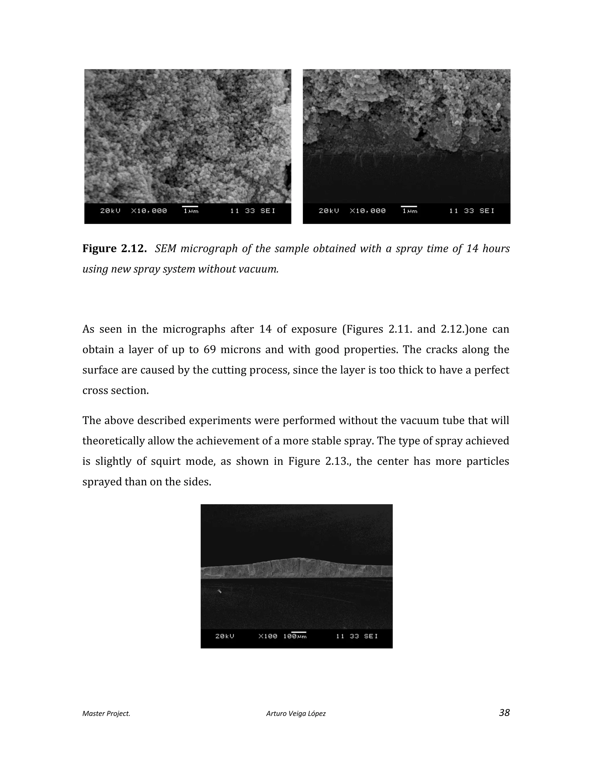 Master Project. Arturo Veiga López 38
Figure 2.12. SEM micrograph of the sample obtained with a spray time of 14 hours
using new spray system without vacuum.
As seen in the micrographs after 14 of exposure (Figures 2.11. and 2.12.)one can
obtain a layer of up to 69 microns and with good properties. The cracks along the
surface are caused by the cutting process, since the layer is too thick to have a perfect
cross section.
The above described experiments were performed without the vacuum tube that will
theoretically allow the achievement of a more stable spray. The type of spray achieved
is slightly of squirt mode, as shown in Figure 2.13., the center has more particles
sprayed than on the sides.
 