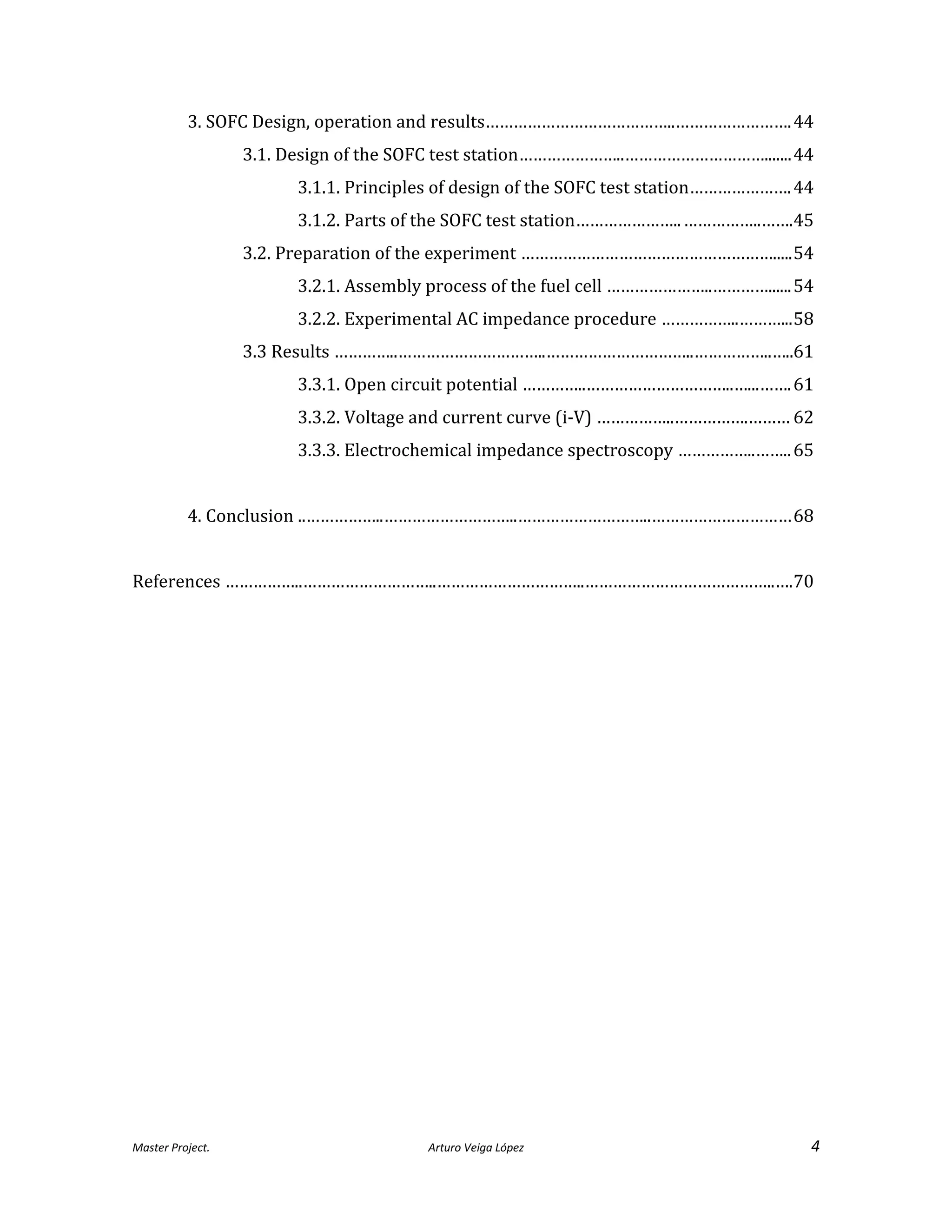 Master Project. Arturo Veiga López 4
3. SOFC Design, operation and results…………………………………..…………………….44
3.1. Design of the SOFC test station…………………..………………………….......44
3.1.1. Principles of design of the SOFC test station………………….44
3.1.2. Parts of the SOFC test station…………………..……………..…….45
3.2. Preparation of the experiment ……………………………………………….....54
3.2.1. Assembly process of the fuel cell …………………..…………......54
3.2.2. Experimental AC impedance procedure ……………..………...58
3.3 Results …………..…………………………..…………………………..……………..…..61
3.3.1. Open circuit potential …………..…………………………..…...…….61
3.3.2. Voltage and current curve (i-V) ……………..…………….……… 62
3.3.3. Electrochemical impedance spectroscopy ……………..……..65
4. Conclusion ..……………..………………………..………………………..…………………………68
References ……………..………………………..…………………………..…………………………………..….70
 
