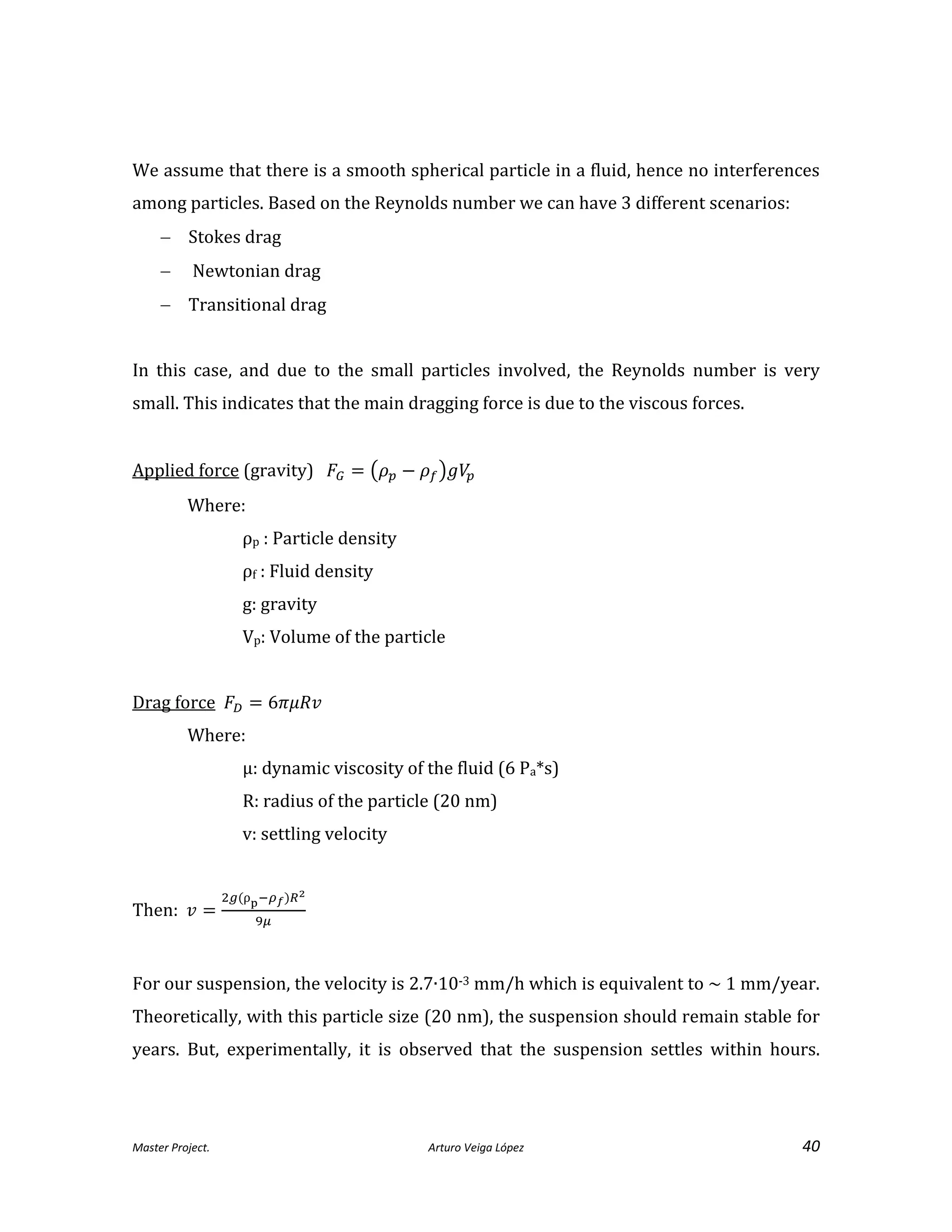 Master Project. Arturo Veiga López 40
We assume that there is a smooth spherical particle in a fluid, hence no interferences
among particles. Based on the Reynolds number we can have 3 different scenarios:
 Stokes drag
 Newtonian drag
 Transitional drag
In this case, and due to the small particles involved, the Reynolds number is very
small. This indicates that the main dragging force is due to the viscous forces.
Applied force (gravity)
Where:
ρp : Particle density
ρf : Fluid density
g: gravity
Vp: Volume of the particle
Drag force
Where:
µ: dynamic viscosity of the fluid (6 Pa*s)
R: radius of the particle (20 nm)
v: settling velocity
Then:
ρ
For our suspension, the velocity is 2.7∙10-3 mm/h which is equivalent to ~ 1 mm/year.
Theoretically, with this particle size (20 nm), the suspension should remain stable for
years. But, experimentally, it is observed that the suspension settles within hours.
 