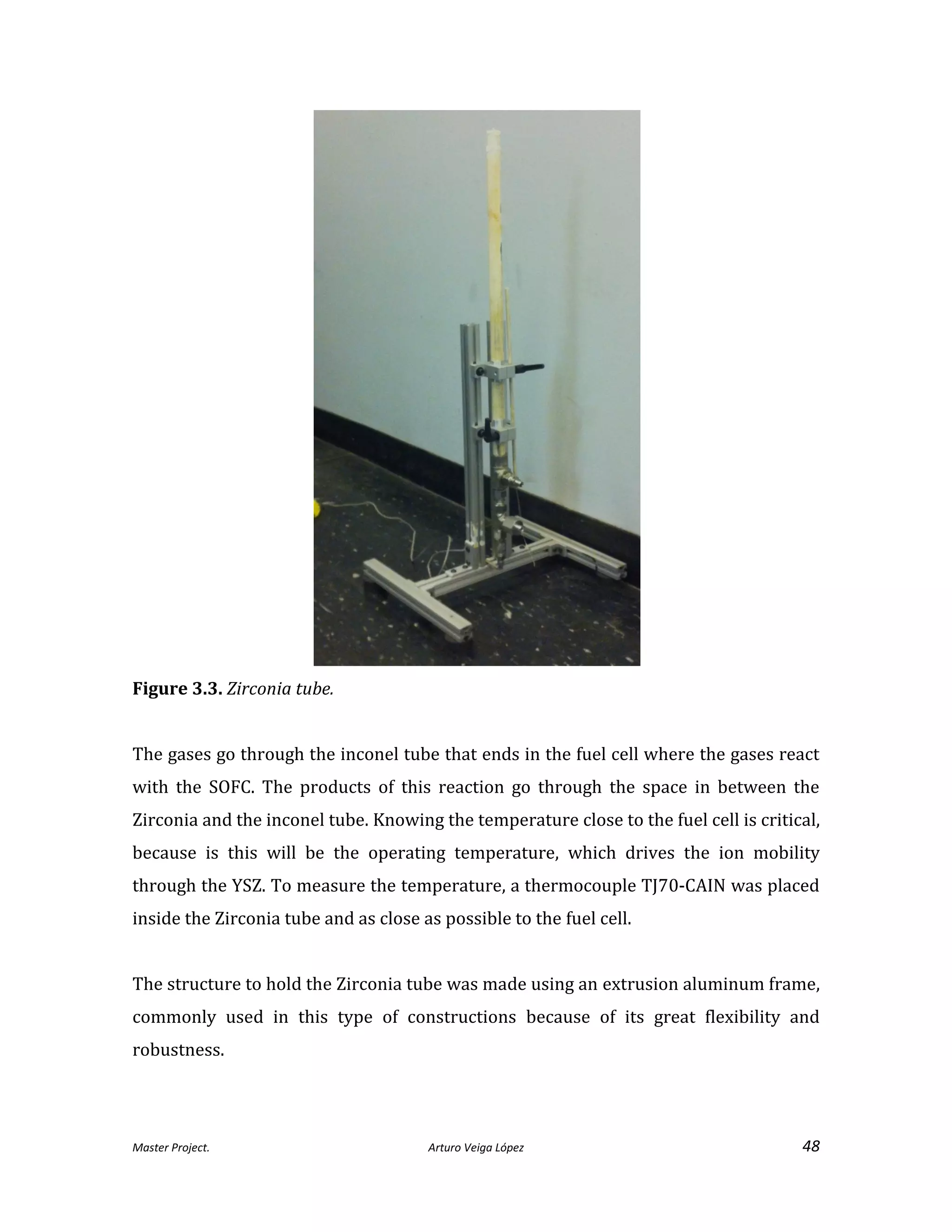Master Project. Arturo Veiga López 48
Figure 3.3. Zirconia tube.
The gases go through the inconel tube that ends in the fuel cell where the gases react
with the SOFC. The products of this reaction go through the space in between the
Zirconia and the inconel tube. Knowing the temperature close to the fuel cell is critical,
because is this will be the operating temperature, which drives the ion mobility
through the YSZ. To measure the temperature, a thermocouple TJ70-CAIN was placed
inside the Zirconia tube and as close as possible to the fuel cell.
The structure to hold the Zirconia tube was made using an extrusion aluminum frame,
commonly used in this type of constructions because of its great flexibility and
robustness.
 