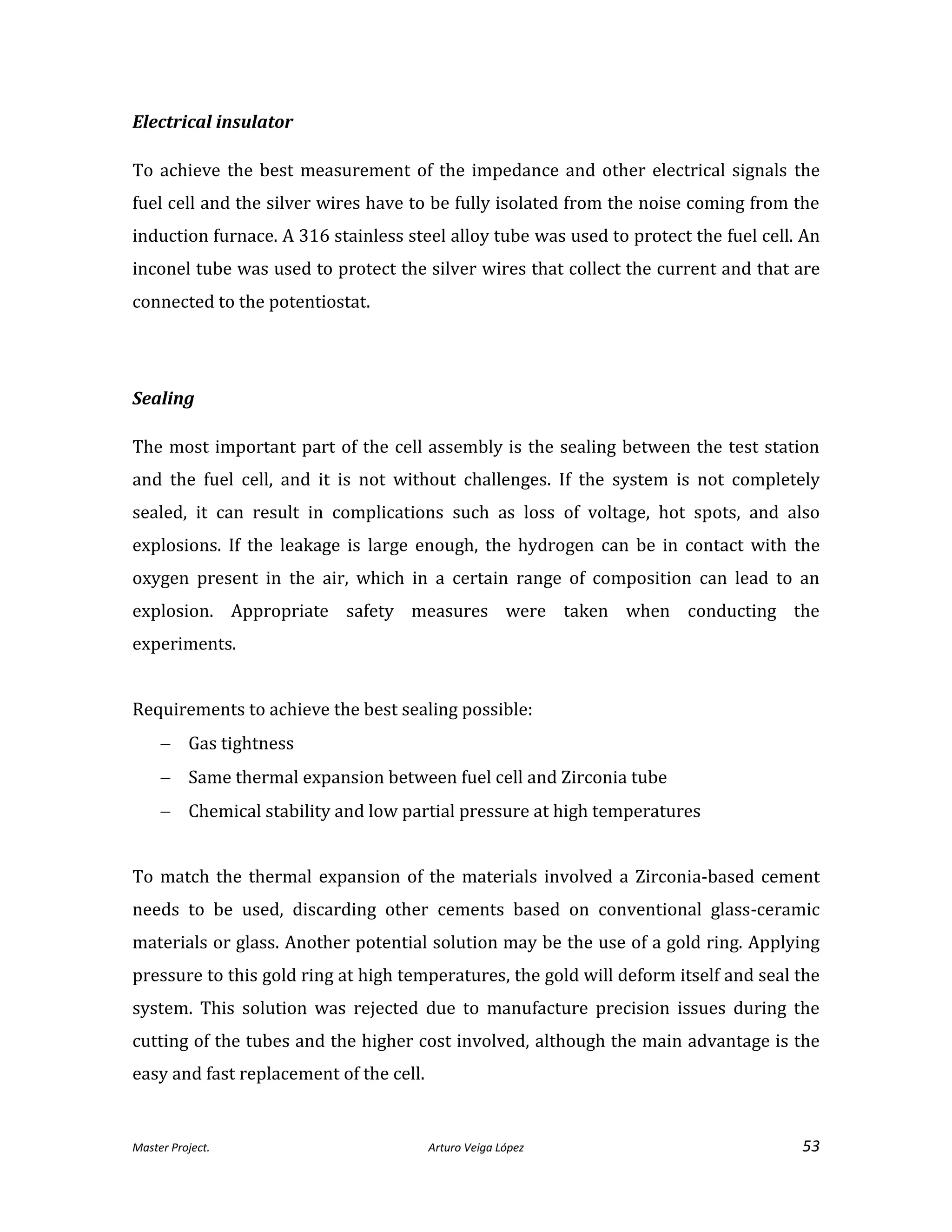 Master Project. Arturo Veiga López 53
Electrical insulator
To achieve the best measurement of the impedance and other electrical signals the
fuel cell and the silver wires have to be fully isolated from the noise coming from the
induction furnace. A 316 stainless steel alloy tube was used to protect the fuel cell. An
inconel tube was used to protect the silver wires that collect the current and that are
connected to the potentiostat.
Sealing
The most important part of the cell assembly is the sealing between the test station
and the fuel cell, and it is not without challenges. If the system is not completely
sealed, it can result in complications such as loss of voltage, hot spots, and also
explosions. If the leakage is large enough, the hydrogen can be in contact with the
oxygen present in the air, which in a certain range of composition can lead to an
explosion. Appropriate safety measures were taken when conducting the
experiments.
Requirements to achieve the best sealing possible:
 Gas tightness
 Same thermal expansion between fuel cell and Zirconia tube
 Chemical stability and low partial pressure at high temperatures
To match the thermal expansion of the materials involved a Zirconia-based cement
needs to be used, discarding other cements based on conventional glass-ceramic
materials or glass. Another potential solution may be the use of a gold ring. Applying
pressure to this gold ring at high temperatures, the gold will deform itself and seal the
system. This solution was rejected due to manufacture precision issues during the
cutting of the tubes and the higher cost involved, although the main advantage is the
easy and fast replacement of the cell.
 