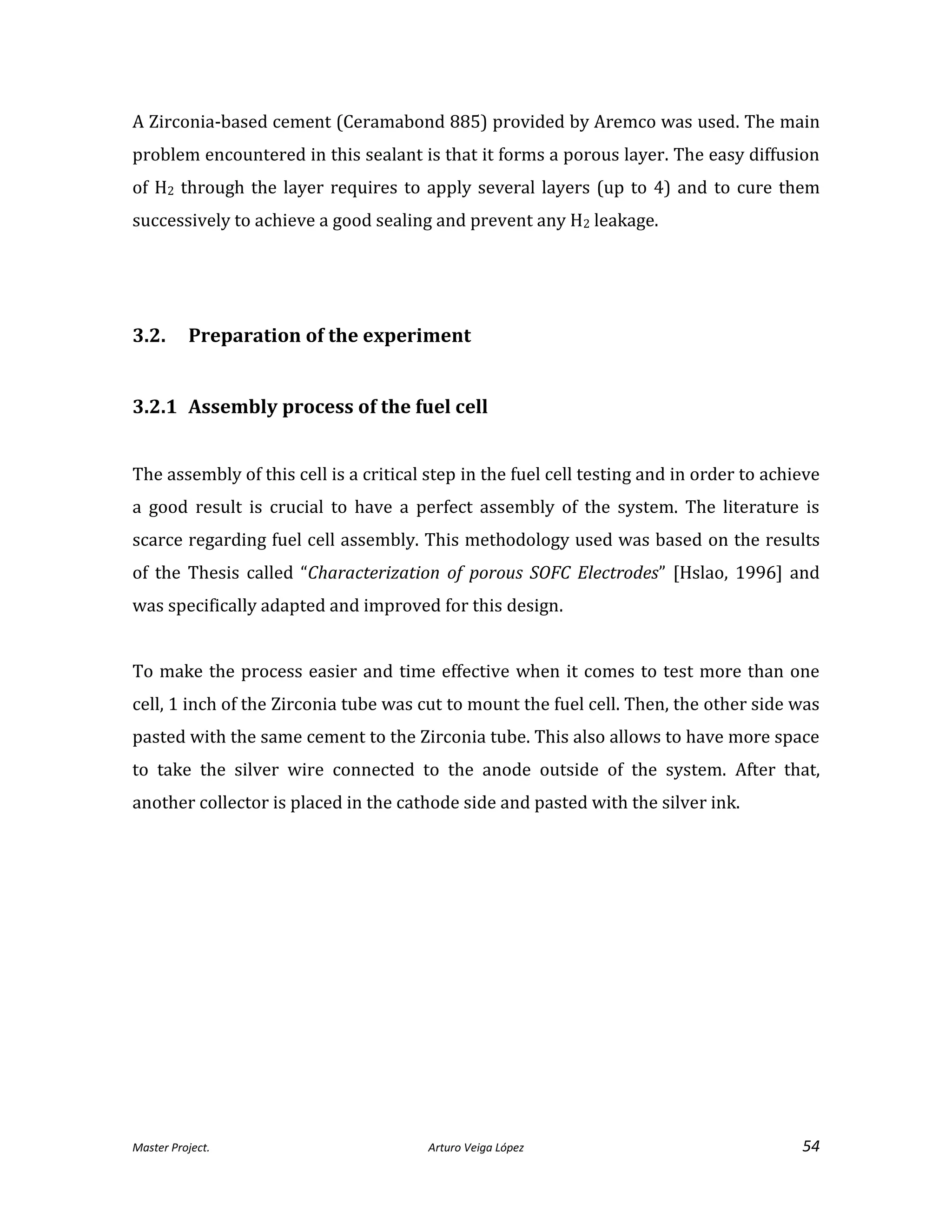Master Project. Arturo Veiga López 54
A Zirconia-based cement (Ceramabond 885) provided by Aremco was used. The main
problem encountered in this sealant is that it forms a porous layer. The easy diffusion
of H2 through the layer requires to apply several layers (up to 4) and to cure them
successively to achieve a good sealing and prevent any H2 leakage.
3.2. Preparation of the experiment
3.2.1 Assembly process of the fuel cell
The assembly of this cell is a critical step in the fuel cell testing and in order to achieve
a good result is crucial to have a perfect assembly of the system. The literature is
scarce regarding fuel cell assembly. This methodology used was based on the results
of the Thesis called “Characterization of porous SOFC Electrodes” [Hslao, 1996] and
was specifically adapted and improved for this design.
To make the process easier and time effective when it comes to test more than one
cell, 1 inch of the Zirconia tube was cut to mount the fuel cell. Then, the other side was
pasted with the same cement to the Zirconia tube. This also allows to have more space
to take the silver wire connected to the anode outside of the system. After that,
another collector is placed in the cathode side and pasted with the silver ink.
 