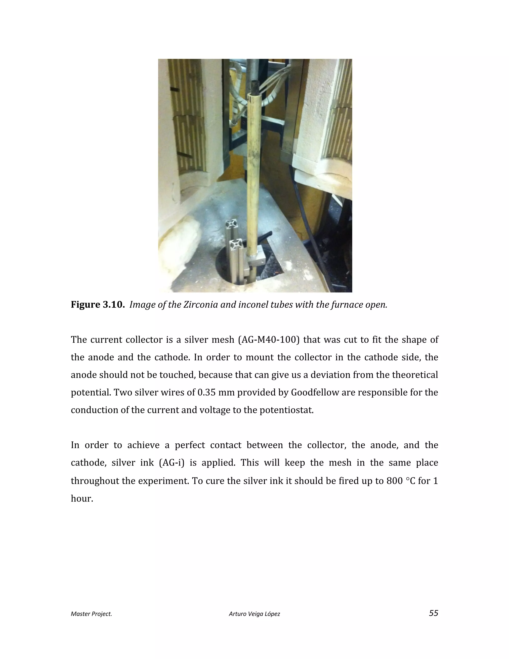 Master Project. Arturo Veiga López 55
Figure 3.10. Image of the Zirconia and inconel tubes with the furnace open.
The current collector is a silver mesh (AG-M40-100) that was cut to fit the shape of
the anode and the cathode. In order to mount the collector in the cathode side, the
anode should not be touched, because that can give us a deviation from the theoretical
potential. Two silver wires of 0.35 mm provided by Goodfellow are responsible for the
conduction of the current and voltage to the potentiostat.
In order to achieve a perfect contact between the collector, the anode, and the
cathode, silver ink (AG-i) is applied. This will keep the mesh in the same place
throughout the experiment. To cure the silver ink it should be fired up to 800 C for 1
hour.
 