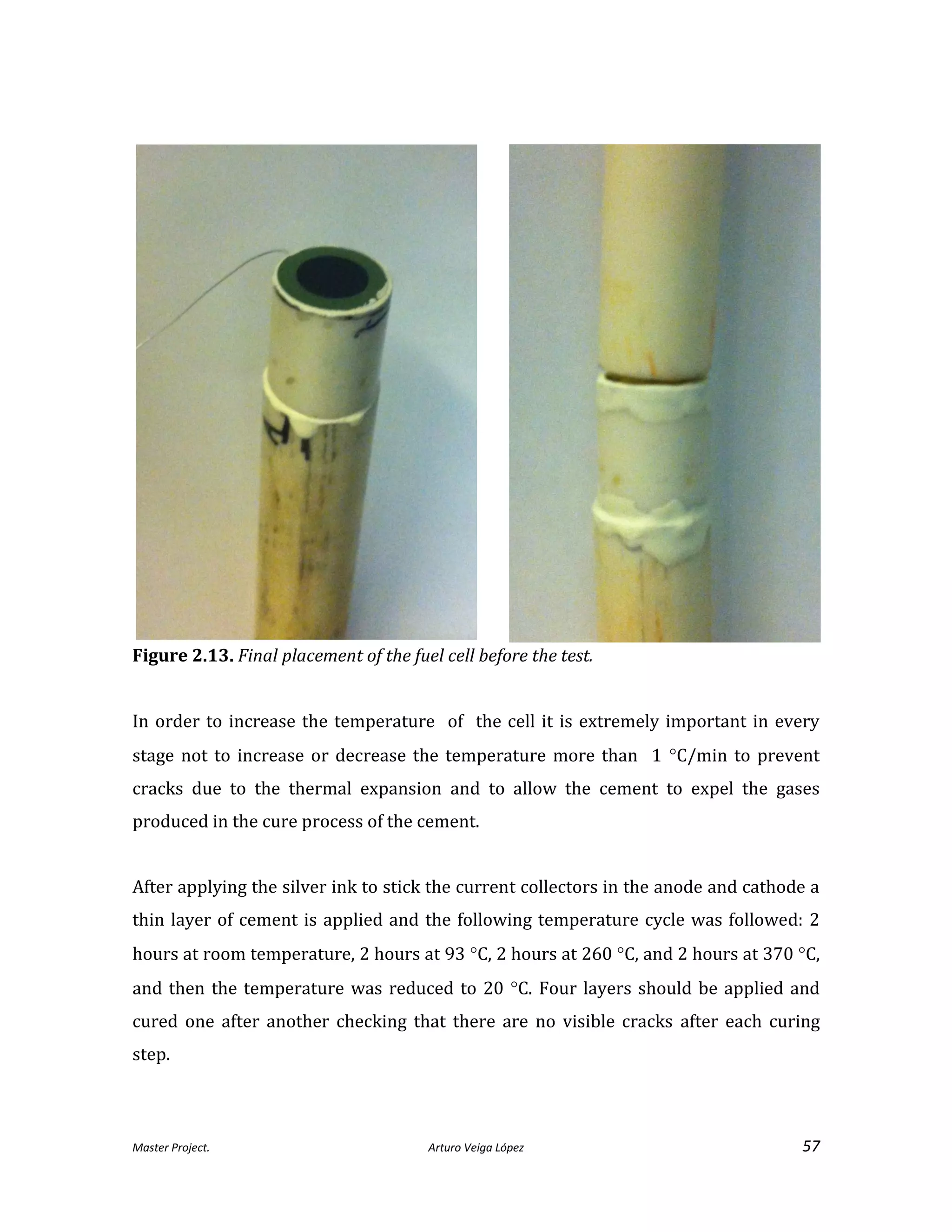 Master Project. Arturo Veiga López 57
Figure 2.13. Final placement of the fuel cell before the test.
In order to increase the temperature of the cell it is extremely important in every
stage not to increase or decrease the temperature more than 1 C/min to prevent
cracks due to the thermal expansion and to allow the cement to expel the gases
produced in the cure process of the cement.
After applying the silver ink to stick the current collectors in the anode and cathode a
thin layer of cement is applied and the following temperature cycle was followed: 2
hours at room temperature, 2 hours at 93 C, 2 hours at 260 C, and 2 hours at 370 C,
and then the temperature was reduced to 20 C. Four layers should be applied and
cured one after another checking that there are no visible cracks after each curing
step.
 