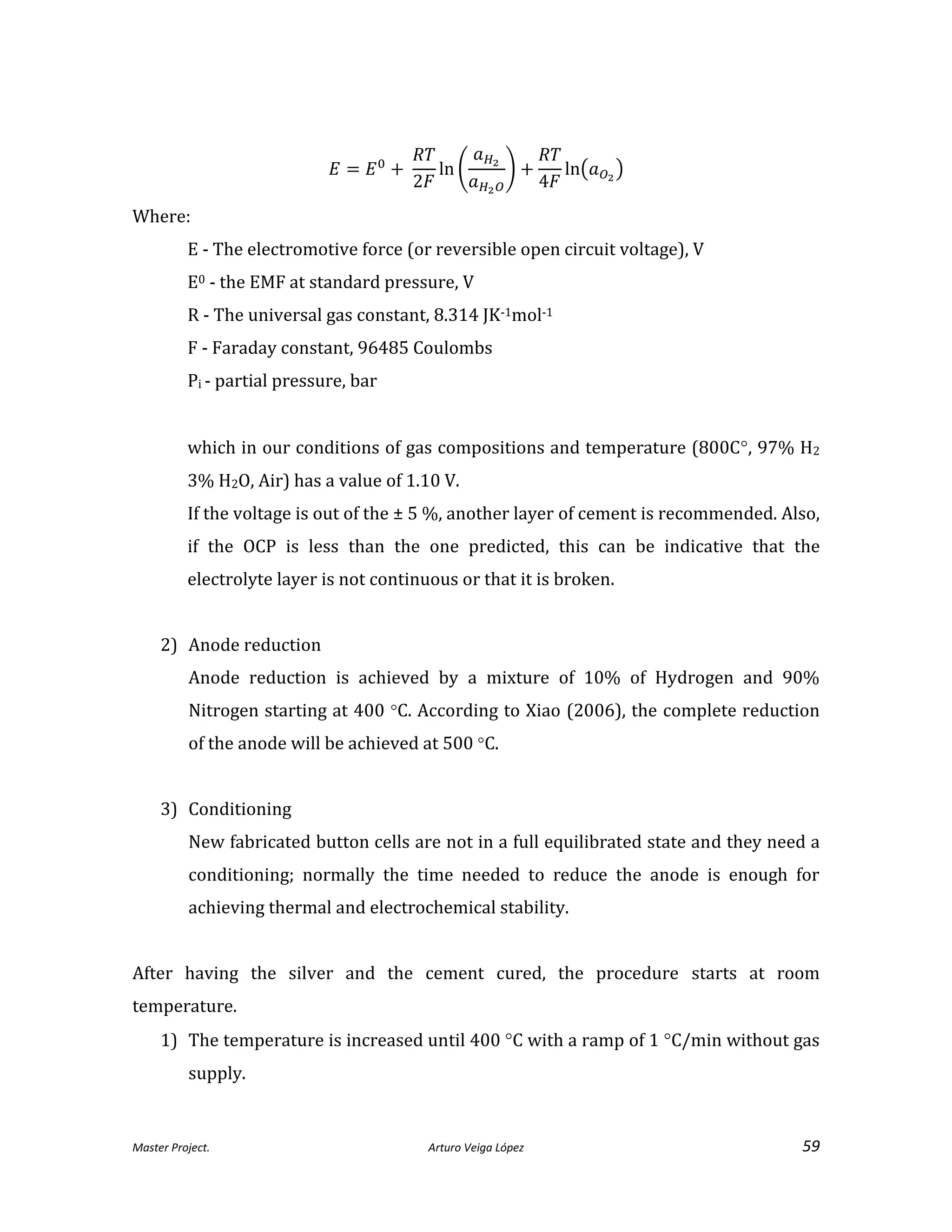 Master Project. Arturo Veiga López 59
Where:
E - The electromotive force (or reversible open circuit voltage), V
E0 - the EMF at standard pressure, V
R - The universal gas constant, 8.314 JK-1mol-1
F - Faraday constant, 96485 Coulombs
Pi - partial pressure, bar
which in our conditions of gas compositions and temperature (800C, 97% H2
3% H2O, Air) has a value of 1.10 V.
If the voltage is out of the ± 5 %, another layer of cement is recommended. Also,
if the OCP is less than the one predicted, this can be indicative that the
electrolyte layer is not continuous or that it is broken.
2) Anode reduction
Anode reduction is achieved by a mixture of 10% of Hydrogen and 90%
Nitrogen starting at 400 C. According to Xiao (2006), the complete reduction
of the anode will be achieved at 500 C.
3) Conditioning
New fabricated button cells are not in a full equilibrated state and they need a
conditioning; normally the time needed to reduce the anode is enough for
achieving thermal and electrochemical stability.
After having the silver and the cement cured, the procedure starts at room
temperature.
1) The temperature is increased until 400 C with a ramp of 1 C/min without gas
supply.
 