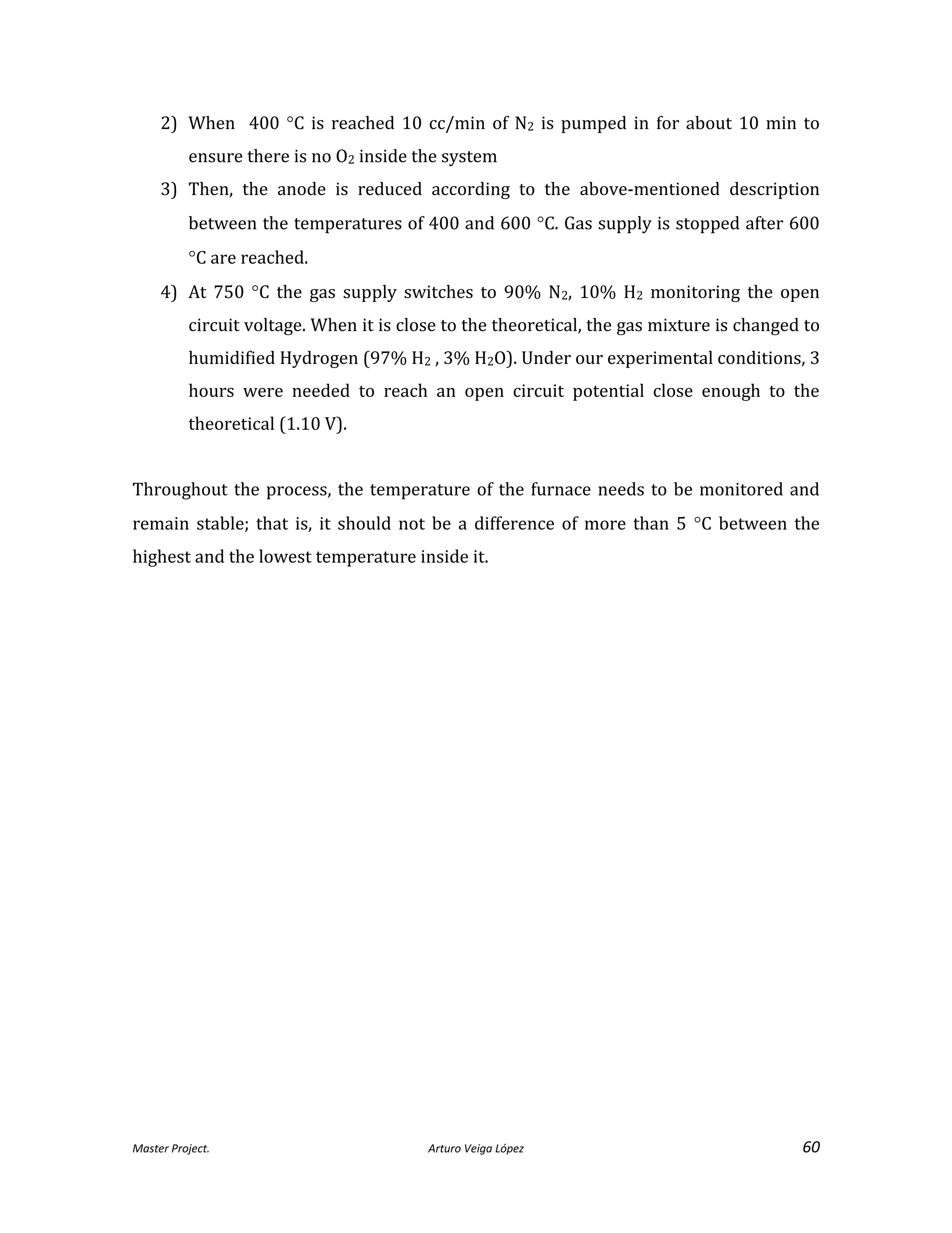 Master Project. Arturo Veiga López 60
2) When 400 C is reached 10 cc/min of N2 is pumped in for about 10 min to
ensure there is no O2 inside the system
3) Then, the anode is reduced according to the above-mentioned description
between the temperatures of 400 and 600 C. Gas supply is stopped after 600
C are reached.
4) At 750 C the gas supply switches to 90% N2, 10% H2 monitoring the open
circuit voltage. When it is close to the theoretical, the gas mixture is changed to
humidified Hydrogen (97% H2 , 3% H2O). Under our experimental conditions, 3
hours were needed to reach an open circuit potential close enough to the
theoretical (1.10 V).
Throughout the process, the temperature of the furnace needs to be monitored and
remain stable; that is, it should not be a difference of more than 5 C between the
highest and the lowest temperature inside it.
 