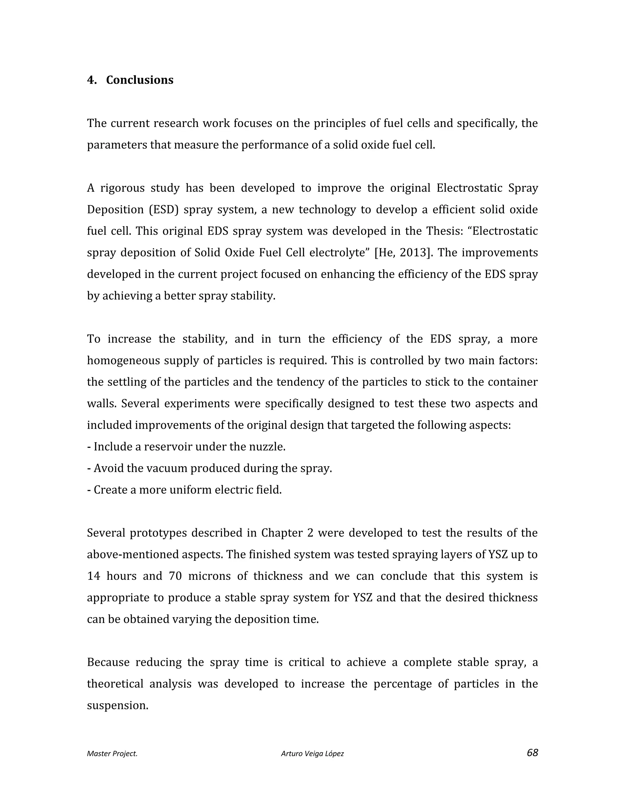 Master Project. Arturo Veiga López 68
4. Conclusions
The current research work focuses on the principles of fuel cells and specifically, the
parameters that measure the performance of a solid oxide fuel cell.
A rigorous study has been developed to improve the original Electrostatic Spray
Deposition (ESD) spray system, a new technology to develop a efficient solid oxide
fuel cell. This original EDS spray system was developed in the Thesis: “Electrostatic
spray deposition of Solid Oxide Fuel Cell electrolyte” [He, 2013]. The improvements
developed in the current project focused on enhancing the efficiency of the EDS spray
by achieving a better spray stability.
To increase the stability, and in turn the efficiency of the EDS spray, a more
homogeneous supply of particles is required. This is controlled by two main factors:
the settling of the particles and the tendency of the particles to stick to the container
walls. Several experiments were specifically designed to test these two aspects and
included improvements of the original design that targeted the following aspects:
- Include a reservoir under the nuzzle.
- Avoid the vacuum produced during the spray.
- Create a more uniform electric field.
Several prototypes described in Chapter 2 were developed to test the results of the
above-mentioned aspects. The finished system was tested spraying layers of YSZ up to
14 hours and 70 microns of thickness and we can conclude that this system is
appropriate to produce a stable spray system for YSZ and that the desired thickness
can be obtained varying the deposition time.
Because reducing the spray time is critical to achieve a complete stable spray, a
theoretical analysis was developed to increase the percentage of particles in the
suspension.
 