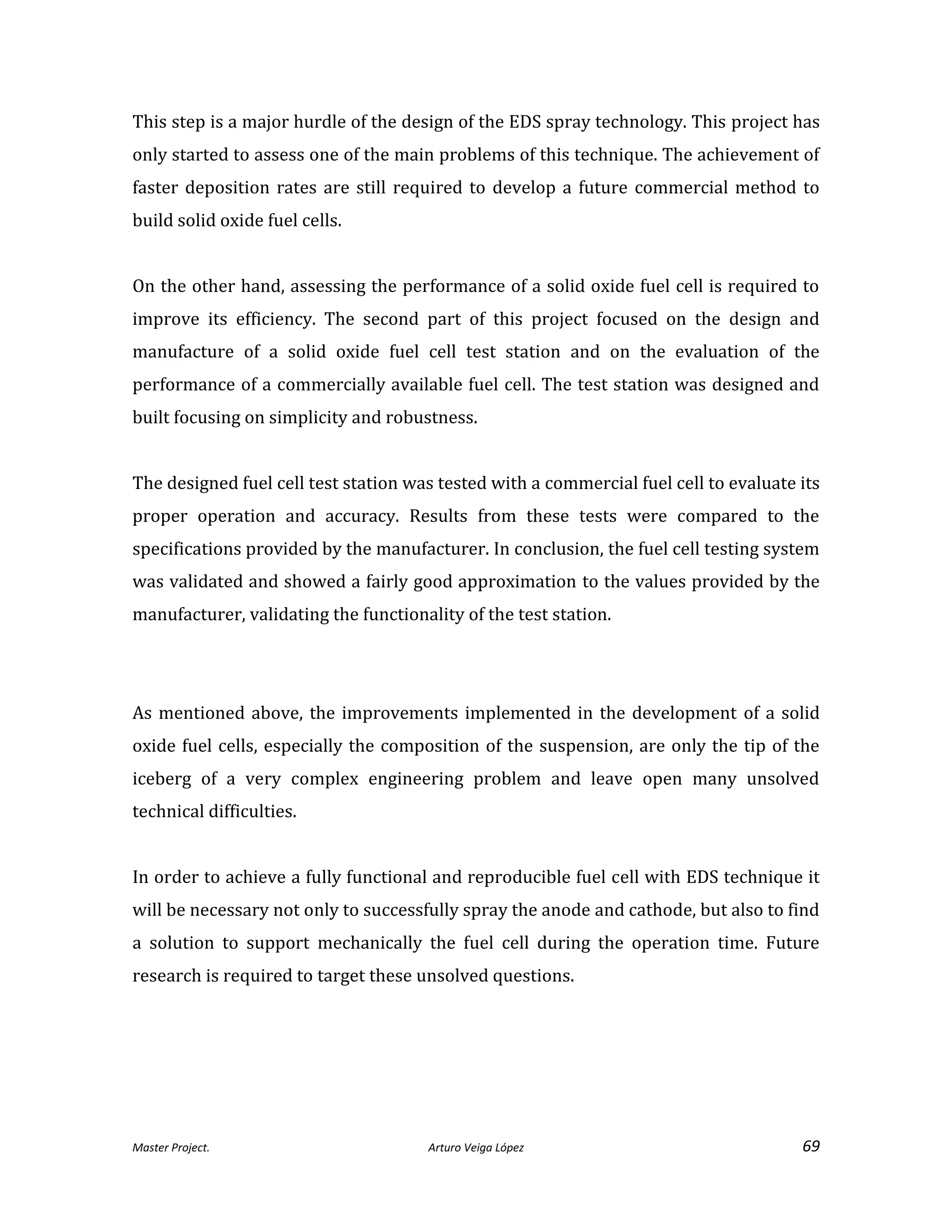 Master Project. Arturo Veiga López 69
This step is a major hurdle of the design of the EDS spray technology. This project has
only started to assess one of the main problems of this technique. The achievement of
faster deposition rates are still required to develop a future commercial method to
build solid oxide fuel cells.
On the other hand, assessing the performance of a solid oxide fuel cell is required to
improve its efficiency. The second part of this project focused on the design and
manufacture of a solid oxide fuel cell test station and on the evaluation of the
performance of a commercially available fuel cell. The test station was designed and
built focusing on simplicity and robustness.
The designed fuel cell test station was tested with a commercial fuel cell to evaluate its
proper operation and accuracy. Results from these tests were compared to the
specifications provided by the manufacturer. In conclusion, the fuel cell testing system
was validated and showed a fairly good approximation to the values provided by the
manufacturer, validating the functionality of the test station.
As mentioned above, the improvements implemented in the development of a solid
oxide fuel cells, especially the composition of the suspension, are only the tip of the
iceberg of a very complex engineering problem and leave open many unsolved
technical difficulties.
In order to achieve a fully functional and reproducible fuel cell with EDS technique it
will be necessary not only to successfully spray the anode and cathode, but also to find
a solution to support mechanically the fuel cell during the operation time. Future
research is required to target these unsolved questions.
 