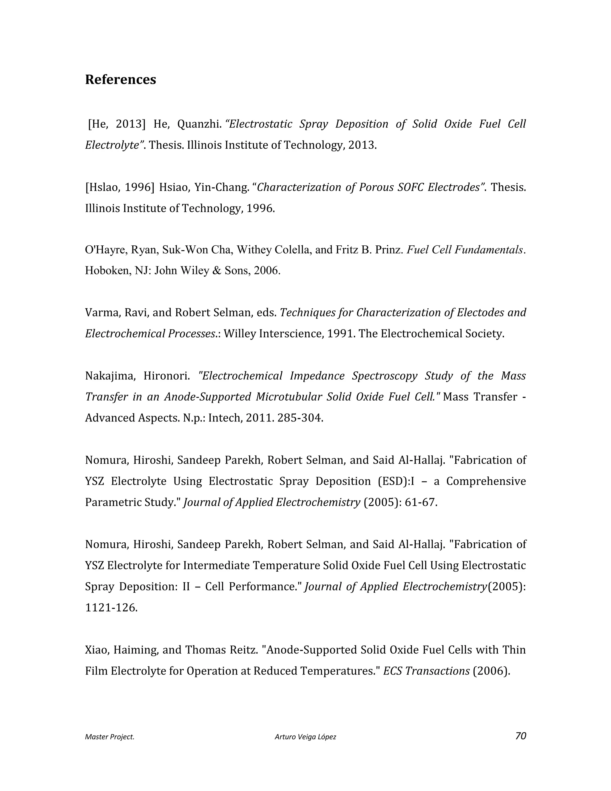 Master Project. Arturo Veiga López 70
References
[He, 2013] He, Quanzhi. “Electrostatic Spray Deposition of Solid Oxide Fuel Cell
Electrolyte”. Thesis. Illinois Institute of Technology, 2013.
[Hslao, 1996] Hsiao, Yin-Chang. “Characterization of Porous SOFC Electrodes”. Thesis.
Illinois Institute of Technology, 1996.
O'Hayre, Ryan, Suk-Won Cha, Withey Colella, and Fritz B. Prinz. Fuel Cell Fundamentals.
Hoboken, NJ: John Wiley & Sons, 2006.
Varma, Ravi, and Robert Selman, eds. Techniques for Characterization of Electodes and
Electrochemical Processes.: Willey Interscience, 1991. The Electrochemical Society.
Nakajima, Hironori. "Electrochemical Impedance Spectroscopy Study of the Mass
Transfer in an Anode-Supported Microtubular Solid Oxide Fuel Cell." Mass Transfer -
Advanced Aspects. N.p.: Intech, 2011. 285-304.
Nomura, Hiroshi, Sandeep Parekh, Robert Selman, and Said Al-Hallaj. "Fabrication of
YSZ Electrolyte Using Electrostatic Spray Deposition (ESD):I – a Comprehensive
Parametric Study." Journal of Applied Electrochemistry (2005): 61-67.
Nomura, Hiroshi, Sandeep Parekh, Robert Selman, and Said Al-Hallaj. "Fabrication of
YSZ Electrolyte for Intermediate Temperature Solid Oxide Fuel Cell Using Electrostatic
Spray Deposition: II – Cell Performance." Journal of Applied Electrochemistry(2005):
1121-126.
Xiao, Haiming, and Thomas Reitz. "Anode-Supported Solid Oxide Fuel Cells with Thin
Film Electrolyte for Operation at Reduced Temperatures." ECS Transactions (2006).
 
