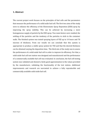 Master Project. Arturo Veiga López 10
1. Abstract
The current project work focuses on the principles of fuel cells and the parameters
that measure the performance of a solid oxide fuel cell. The first two aims of the study
were to enhance the efficiency of the Electrostatic Spray Deposition (ESD) spray by
improving the spray stability. This can be achieved by increasing a more
homogeneous supply of particle by the ESD spray. Two main factors were studied; the
settling of the particles and the tendency of the particles to stick to the container
walls. The finished system was tested spraying layers of YSZ up to 14 hours and 70
microns of thickness. From our results we can conclude that this system is
appropriate to produce a stable spray system for YSZ and that the desired thickness
can be obtained varying the deposition time. The third aim of the study was to assess
the performance of a solid oxide fuel cell in order to improve its efficiency. For that, a
solid oxide fuel cell test station was designed and manufactured and the performance
of a commercially available fuel cell was evaluated. In conclusion, the fuel cell testing
system was validated and showed a fairly good approximation to the values provided
by the manufacturer, validating the functionality of the test station. Additional
improvements and research are warranted to achieve a fully reproducible and
commercially available solid oxide fuel cell.
 