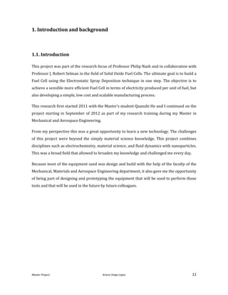 Master Project. Arturo Veiga López 11
1. Introduction and background
1.1. Introduction
This project was part of the research focus of Professor Philip Nash and in collaboration with
Professor J. Robert Selman in the field of Solid Oxide Fuel Cells. The ultimate goal is to build a
Fuel Cell using the Electrostatic Spray Deposition technique in one step. The objective is to
achieve a sensible more efficient Fuel Cell in terms of electricity produced per unit of fuel, but
also developing a simple, low cost and scalable manufacturing process.
This research first started 2011 with the Master’s student Quanzhi He and I continued on the
project starting in September of 2012 as part of my research training during my Master in
Mechanical and Aerospace Engineering.
From my perspective this was a great opportunity to learn a new technology. The challenges
of this project were beyond the simply material science knowledge. This project combines
disciplines such as electrochemistry, material science, and fluid dynamics with nanoparticles.
This was a broad field that allowed to broaden my knowledge and challenged me every day.
Because most of the equipment used was design and build with the help of the faculty of the
Mechanical, Materials and Aerospace Engineering department, it also gave me the opportunity
of being part of designing and prototyping the equipment that will be used to perform those
tests and that will be used in the future by future colleagues.
 