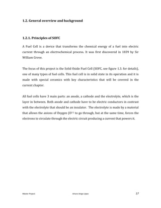 Master Project. Arturo Veiga López 17
1.2. General overview and background
1.2.1. Principles of SOFC
A Fuel Cell is a device that transforms the chemical energy of a fuel into electric
current through an electrochemical process. It was first discovered in 1839 by Sir
William Grove.
The focus of this project is the Solid Oxide Fuel Cell (SOFC, see figure 1.3. for details),
one of many types of fuel cells. This fuel cell is in solid state in its operation and it is
made with special ceramics with key characteristics that will be covered in the
current chapter.
All fuel cells have 3 main parts: an anode, a cathode and the electrolyte, which is the
layer in between. Both anode and cathode have to be electric conductors in contrast
with the electrolyte that should be an insulator. The electrolyte is made by a material
that allows the anions of Oxygen (O2-) to go through, but at the same time, forces the
electrons to circulate through the electric circuit producing a current that powers it.
 