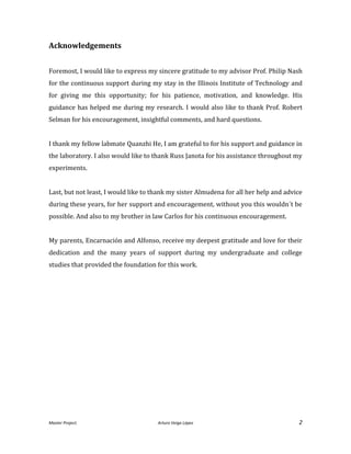 Master Project. Arturo Veiga López 2
Acknowledgements
Foremost, I would like to express my sincere gratitude to my advisor Prof. Philip Nash
for the continuous support during my stay in the Illinois Institute of Technology and
for giving me this opportunity; for his patience, motivation, and knowledge. His
guidance has helped me during my research. I would also like to thank Prof. Robert
Selman for his encouragement, insightful comments, and hard questions.
I thank my fellow labmate Quanzhi He, I am grateful to for his support and guidance in
the laboratory. I also would like to thank Russ Janota for his assistance throughout my
experiments.
Last, but not least, I would like to thank my sister Almudena for all her help and advice
during these years, for her support and encouragement, without you this wouldn´t be
possible. And also to my brother in law Carlos for his continuous encouragement.
My parents, Encarnación and Alfonso, receive my deepest gratitude and love for their
dedication and the many years of support during my undergraduate and college
studies that provided the foundation for this work.
 
