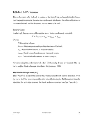 Master Project. Arturo Veiga López 20
1.2.2. Fuel Cell Performance
The performance of a fuel cell is measured by identifying and calculating the losses
that lowers the potential from the thermodynamic ideal case. One of the objectives of
to test the fuel cell and for that a test station needs to be built.
General losses
In a fuel cell there are several losses that lower its thermodynamic potential.
  
Where:
V: Operating voltage.
Ethermo: Thermodynamically predicted voltage of fuel cell.
act: Activation losses due to reaction kinetics.
ohmic: Ohmic losses from ionic and electronic losses.
conc: Concentration losses due to mass transport.
For measuring the performance of a fuel cell basically 2 tests are needed: The i-V
curve and the Electrochemical Impedance Spectroscopy (EIS).
The current voltage curve (i-V)
The i-V curve is a curve that shows the potential at different current densities. From
the curve itself the losses can not be determined, but using the Tafel equation it can be
identified the activation loss and the Ohmic and concentration loss (see Figure 1.4).
 