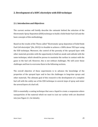Master Project. Arturo Veiga López 25
2. Development of a SOFC electrolyte with ESD technique
2.1. Introduction and Objectives
The current section will briefly describe the rationale behind the selection of the
Electrostatic Spray Deposition (ESD) technique to build a Solid Oxide Fuel Cell and the
basic concepts of this methodology.
Based on the results of the Thesis called “Electrostatic spray deposition of Solid Oxide
Fuel Cell electrolyte” [He, 2013] it is feasible to achieve a 100% dense YSZ layer using
the ESD technique. Moreover, the control of the porosity of the sprayed layer with
other materials provides with the opportunity to build an anode and cathode with the
same technique, which should be porous to maximize the surface in contact with the
gases in the fuel cell. However, this is not without challenges. We will cover those
challenges and how to overcome them in the following sections.
The overall objective of these experiments is to advance the knowledge of the
properties of the sprayed layer and to face the challenges in long-time sprays and
other materials. The ultimate goal of this research is the development of a complete
fuel cell with the solely use of the ESD technique in several steps of spray and sinter
the several layers of a fuel cell.
ESD is essentially a coating technique that uses a liquid to create a suspension where
nanoparticles of the material which we want to coat our surface with are dissolved
into (see Figure 2.1. for details).
 