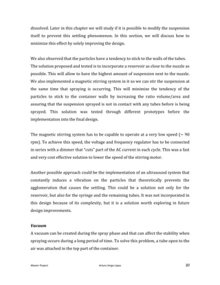Master Project. Arturo Veiga López 30
dissolved. Later in this chapter we will study if it is possible to modify the suspension
itself to prevent this settling phenomenon. In this section, we will discuss how to
minimize this effect by solely improving the design.
We also observed that the particles have a tendency to stick to the walls of the tubes.
The solution proposed and tested is to incorporate a reservoir as close to the nuzzle as
possible. This will allow to have the highest amount of suspension next to the nuzzle.
We also implemented a magnetic stirring system in it so we can stir the suspension at
the same time that spraying is occurring. This will minimize the tendency of the
particles to stick to the container walls by increasing the ratio volume/area and
assuring that the suspension sprayed is not in contact with any tubes before is being
sprayed. This solution was tested through different prototypes before the
implementation into the final design.
The magnetic stirring system has to be capable to operate at a very low speed (~ 90
rpm). To achieve this speed, the voltage and frequency regulator has to be connected
in series with a dimmer that “cuts” part of the AC current in each cycle. This was a fast
and very cost effective solution to lower the speed of the stirring motor.
Another possible approach could be the implementation of an ultrasound system that
constantly induces a vibration on the particles that theoretically prevents the
agglomeration that causes the settling. This could be a solution not only for the
reservoir, but also for the syringe and the remaining tubes. It was not incorporated in
this design because of its complexity, but it is a solution worth exploring in future
design improvements.
Vacuum
A vacuum can be created during the spray phase and that can affect the stability when
spraying occurs during a long period of time. To solve this problem, a tube open to the
air was attached in the top part of the container.
 