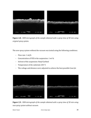 Master Project. Arturo Veiga López 36
Figure 2.8. SEM micrograph of the sample obtained with a spray time of 30 min using
original spray system.
The new spray system without the vacuum was tested using the following conditions:
 Flow rate: 1 ml/h
 Concentration of YSZ in the suspension: 1 wt %
 Solvent of the suspension: Butyl Carbitol
 Temperature of the substrate 230 C
 The voltage and distance were adjusted to achieve the best possible Cone Jet
Figure 2.9. SEM micrograph of the sample obtained with a spray time of 30 min using
new spray system without vacuum.
 