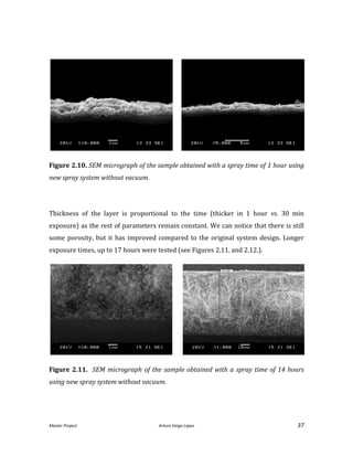 Master Project. Arturo Veiga López 37
Figure 2.10. SEM micrograph of the sample obtained with a spray time of 1 hour using
new spray system without vacuum.
Thickness of the layer is proportional to the time (thicker in 1 hour vs. 30 min
exposure) as the rest of parameters remain constant. We can notice that there is still
some porosity, but it has improved compared to the original system design. Longer
exposure times, up to 17 hours were tested (see Figures 2.11. and 2.12.).
Figure 2.11. SEM micrograph of the sample obtained with a spray time of 14 hours
using new spray system without vacuum.
 