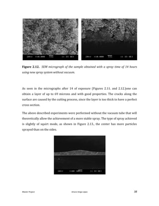 Master Project. Arturo Veiga López 38
Figure 2.12. SEM micrograph of the sample obtained with a spray time of 14 hours
using new spray system without vacuum.
As seen in the micrographs after 14 of exposure (Figures 2.11. and 2.12.)one can
obtain a layer of up to 69 microns and with good properties. The cracks along the
surface are caused by the cutting process, since the layer is too thick to have a perfect
cross section.
The above described experiments were performed without the vacuum tube that will
theoretically allow the achievement of a more stable spray. The type of spray achieved
is slightly of squirt mode, as shown in Figure 2.13., the center has more particles
sprayed than on the sides.
 