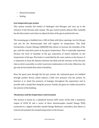 Master Project. Arturo Veiga López 46
 Electrical insulator
 Sealing
Low temperature gas system
This system includes the bottles of Hydrogen and Nitrogen and runs up to the
entrance of the Zirconia tube system. The gas control system (Diavac 885, Leybold)
has the flow meters and valves to adjust the flow of the gas to perform the test.
The incoming gas is bubbled into a 500 ml flask with three openings, two for the gas
and one for the thermocouple that will register its temperature. This flask
incorporates a heater (Omega LHM0500) that allows to increase the humidity of the
gas, until the saturation point at any given temperature. This is especially important
because the level of humidity of the gas (saturated of water) depends on the
temperature of the gas. The heater is controlled by the same system as the furnace. It
is important to keep the distance between the flask and the entrance of the Zirconia
tube as short as possible, in order to prevent condensation in the tube. Otherwise, the
gas may be less humid than what it should be.
Once the gases pass through the hot gas system, the exhausted gases are bubbled
through another device, which induces a little over pressure into the system. Its
function is to check the presence of leakages throughout the experiment and to
provide with a steady flow along the process. Finally, the gases are safely extracted to
the exterior of the building.
The furnace and the temperature control system
The furnace is based on a cylindrical furnace (ATS series 3210) with a maximum
output of 4,010 W and a series of three thermocouples (model Omega TJ50)
connected to a digital controller (model Omega Multizone controller), that allows to
control and maintain the needed temperature in the furnace.
 