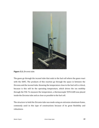Master Project. Arturo Veiga López 48
Figure 3.3. Zirconia tube.
The gases go through the inconel tube that ends in the fuel cell where the gases react
with the SOFC. The products of this reaction go through the space in between the
Zirconia and the inconel tube. Knowing the temperature close to the fuel cell is critical,
because is this will be the operating temperature, which drives the ion mobility
through the YSZ. To measure the temperature, a thermocouple TJ70-CAIN was placed
inside the Zirconia tube and as close as possible to the fuel cell.
The structure to hold the Zirconia tube was made using an extrusion aluminum frame,
commonly used in this type of constructions because of its great flexibility and
robustness.
 