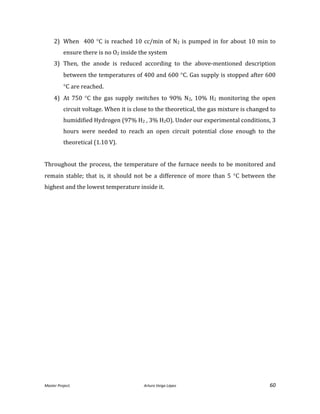 Master Project. Arturo Veiga López 60
2) When 400 C is reached 10 cc/min of N2 is pumped in for about 10 min to
ensure there is no O2 inside the system
3) Then, the anode is reduced according to the above-mentioned description
between the temperatures of 400 and 600 C. Gas supply is stopped after 600
C are reached.
4) At 750 C the gas supply switches to 90% N2, 10% H2 monitoring the open
circuit voltage. When it is close to the theoretical, the gas mixture is changed to
humidified Hydrogen (97% H2 , 3% H2O). Under our experimental conditions, 3
hours were needed to reach an open circuit potential close enough to the
theoretical (1.10 V).
Throughout the process, the temperature of the furnace needs to be monitored and
remain stable; that is, it should not be a difference of more than 5 C between the
highest and the lowest temperature inside it.
 