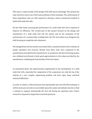 Master Project. Arturo Veiga López 69
This step is a major hurdle of the design of the EDS spray technology. This project has
only started to assess one of the main problems of this technique. The achievement of
faster deposition rates are still required to develop a future commercial method to
build solid oxide fuel cells.
On the other hand, assessing the performance of a solid oxide fuel cell is required to
improve its efficiency. The second part of this project focused on the design and
manufacture of a solid oxide fuel cell test station and on the evaluation of the
performance of a commercially available fuel cell. The test station was designed and
built focusing on simplicity and robustness.
The designed fuel cell test station was tested with a commercial fuel cell to evaluate its
proper operation and accuracy. Results from these tests were compared to the
specifications provided by the manufacturer. In conclusion, the fuel cell testing system
was validated and showed a fairly good approximation to the values provided by the
manufacturer, validating the functionality of the test station.
As mentioned above, the improvements implemented in the development of a solid
oxide fuel cells, especially the composition of the suspension, are only the tip of the
iceberg of a very complex engineering problem and leave open many unsolved
technical difficulties.
In order to achieve a fully functional and reproducible fuel cell with EDS technique it
will be necessary not only to successfully spray the anode and cathode, but also to find
a solution to support mechanically the fuel cell during the operation time. Future
research is required to target these unsolved questions.
 