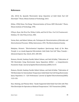 Master Project. Arturo Veiga López 70
References
[He, 2013] He, Quanzhi. “Electrostatic Spray Deposition of Solid Oxide Fuel Cell
Electrolyte”. Thesis. Illinois Institute of Technology, 2013.
[Hslao, 1996] Hsiao, Yin-Chang. “Characterization of Porous SOFC Electrodes”. Thesis.
Illinois Institute of Technology, 1996.
O'Hayre, Ryan, Suk-Won Cha, Withey Colella, and Fritz B. Prinz. Fuel Cell Fundamentals.
Hoboken, NJ: John Wiley & Sons, 2006.
Varma, Ravi, and Robert Selman, eds. Techniques for Characterization of Electodes and
Electrochemical Processes.: Willey Interscience, 1991. The Electrochemical Society.
Nakajima, Hironori. "Electrochemical Impedance Spectroscopy Study of the Mass
Transfer in an Anode-Supported Microtubular Solid Oxide Fuel Cell." Mass Transfer -
Advanced Aspects. N.p.: Intech, 2011. 285-304.
Nomura, Hiroshi, Sandeep Parekh, Robert Selman, and Said Al-Hallaj. "Fabrication of
YSZ Electrolyte Using Electrostatic Spray Deposition (ESD):I – a Comprehensive
Parametric Study." Journal of Applied Electrochemistry (2005): 61-67.
Nomura, Hiroshi, Sandeep Parekh, Robert Selman, and Said Al-Hallaj. "Fabrication of
YSZ Electrolyte for Intermediate Temperature Solid Oxide Fuel Cell Using Electrostatic
Spray Deposition: II – Cell Performance." Journal of Applied Electrochemistry(2005):
1121-126.
Xiao, Haiming, and Thomas Reitz. "Anode-Supported Solid Oxide Fuel Cells with Thin
Film Electrolyte for Operation at Reduced Temperatures." ECS Transactions (2006).
 
