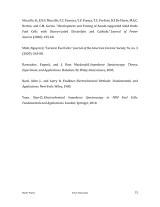 Master Project. Arturo Veiga López 71
Muccillo, R., E.N.S. Muccillo, F.C. Fonseca, Y.V. França, T.C. Porfirio, D.Z De Florio, M.A.C.
Berton, and C.M. Garcia. "Development and Testing of Anode-supported Solid Oxide
Fuel Cells with Slurry-coated Electrolyte and Cathode." Journal of Power
Sources (2006): 455-60.
Minh, Nguyen Q. "Ceramic Fuel Cells." Journal of the American Ceramic Society 76, no. 3
(2005): 563-88.
Barsoukov, Evgenij, and J. Ross Macdonald. Impedance Spectroscopy: Theory,
Experiment, and Applications. Hoboken, NJ: Wiley-Interscience, 2005.
Bard, Allen J., and Larry R. Faulkner. Electrochemical Methods: Fundamentals and
Applications. New York: Wiley, 1980.
Yuan, Xiao-Zi. Electrochemical Impedance Spectroscopy in PEM Fuel Cells:
Fundamentals and Applications. London: Springer, 2010.
 