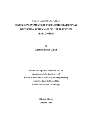 SOLID OXIDE FUEL CELL:
DESIGN IMPROVEMENTS OF THE ELECTROSTATIC SPRAY
DEPOSITION SYSTEM AND CELL TEST STATION
DEVELOPMENT
BY
ARTURO VEIGA LÓPEZ
Submitted in partial fulfillment of the
requirements for the degree of
Master in Mechanical and Aerospace Engineering
in the Graduate College of the
Illinois Institute of Technology
Chicago, Illinois
October 2013
 