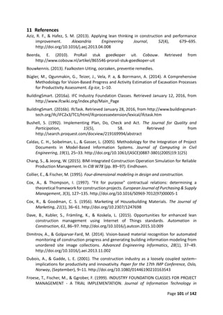 Page 101 of 142
11 References
Aziz, R. F., & Hafez, S. M. (2013). Applying lean thinking in construction and performance
improvement. Alexandria Engineering Journal, 52(4), 679–695.
http://doi.org/10.1016/j.aej.2013.04.008
Beerda, E. (2010). ProRail stuk goedkoper uit. Cobouw. Retrieved from
http://www.cobouw.nl/artikel/865546-prorail-stuk-goedkoper-uit
Bouwkennis. (2013). Faalkosten Uiting, oorzaken, preventie remedies.
Bügler, M., Ogunmakin, G., Teizer, J., Vela, P. a, & Borrmann, A. (2014). A Comprehensive
Methodology for Vision-Based Progress and Activity Estimation of Excavation Processes
for Productivity Assessment. Eg-Ice, 1–10.
BuildingSmart. (2016a). IFC Industry Foundation Classes. Retrieved January 12, 2016, from
http://www.ifcwiki.org/index.php/Main_Page
BuildingSmart. (2016b). IfcTask. Retrieved January 28, 2016, from http://www.buildingsmart-
tech.org/ifc/IFC2x3/TC1/html/ifcprocessextension/lexical/ifctask.htm
Bushell, S. (1992). Implementing Plan, Do, Check and Act. The Journal for Quality and
Participation, 15(5), 58. Retrieved from
http://search.proquest.com/docview/219169994/abstract
Caldas, C. H., Soibelman, L., & Gasser, L. (2005). Methodology for the Integration of Project
Documents in Model-Based Information Systems. Journal of Computing in Civil
Engineering, 19(1), 25–33. http://doi.org/10.1061/(ASCE)0887-3801(2005)19:1(25)
Chang, S., & Jeong, W. (2015). BIM-Integrated Construction Operation Simulation for Reliable
Production Management. In CIB W78 (pp. 89–97). Eindhoven.
Collier, E., & Fischer, M. (1995). Four-dimensional modeling in design and construction.
Cox, A., & Thompson, I. (1997). “Fit for purpose” contractual relations: determining a
theoretical framework for construction projects. European Journal of Purchasing & Supply
Management, 3(3), 127–135. http://doi.org/10.1016/S0969-7012(97)00005-1
Cox, R., & Goodman, C. S. (1956). Marketing of Housebuilding Materials. The Journal of
Marketing, 21(1), 36–61. http://doi.org/10.2307/1247698
Dave, B., Kubler, S., Främling, K., & Koskela, L. (2015). Opportunities for enhanced lean
construction management using Internet of Things standards. Automation in
Construction, 61, 86–97. http://doi.org/10.1016/j.autcon.2015.10.009
Dimitrov, A., & Golparvar-Fard, M. (2014). Vision-based material recognition for automated
monitoring of construction progress and generating building information modeling from
unordered site image collections. Advanced Engineering Informatics, 28(1), 37–49.
http://doi.org/10.1016/j.aei.2013.11.002
Dubois, A., & Gadde, L. E. (2001). The construction industry as a loosely coupled system–
implications for productivity and innovativity. Paper for the 17th IMP Conference, Oslo,
Norway, (September), 9–11. http://doi.org/10.1080/01446190210163543
Froese, T., Fischer, M., & Ggrober, F. (1999). INDUSTRY FOUNDATION CLASSES FOR PROJECT
MANAGEMENT - A TRIAL IMPLEMENTATION. Journal of Information Technology in
 
