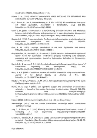Page 102 of 142
Construction (ITCON), 4(November), 17–36.
Froese, T. M. (1999). INDUSTRY FOUNDATION CLASS MODELING FOR ESTIMATING AND
SCHEDULING. Durability of Building Materials.
Fu, C., Aouad, G., Lee, A., Mashall-Ponting, A., & Wu, S. (2006). IFC model viewer to support
nD model application. Automation in Construction, 15(2), 178–185.
http://doi.org/10.1016/j.autcon.2005.04.002
Gann, D. M. (1996). Construction as a manufacturing process? Similarities and differences
between industrialized housing and car production in Japan. Construction Management
and Economics, 14(5), 437–450. http://doi.org/10.1080/014461996373304
Gidado, K. I. (1996). Project complexity: The focal point of construction production planning.
Construction Management and Economics, 14(3), 213–225.
http://doi.org/10.1080/014461996373476
Gold, E. M. (1967). Language identification in the limit. Information and Control.
http://doi.org/10.1016/S0019-9958(67)91165-5
Golparvar-Fard, M., Pena-Mora, F., & Savarese, S. (2009). D4AR - a 4 dimensional augmented
reality model for automation construction progress monitoring data collection,
processing and communication. Journal of Information Technology in Construction,
14(June), 129–153.
Harris, R. B., & Ioannou, P. G. (1998). Scheduling Projects with Repeating Activities. Journal of
Construction Engineering and Management, 124(4), 269.
http://doi.org/10.1061/(ASCE)0733-9364(1998)124:4(269)
Horn, B. K. P. (1987). Closed-form solution of absolute orientation using unit quaternions.
Journal of the Optical Society of America A, 4(4), 629.
http://doi.org/10.1364/JOSAA.4.000629
Houdt, S. Van Den, & Vracken, J. L. M. (2013). Rolling out Systems Engineering in the Dutch
Civil Construction Industry, 1–9.
Huhnt, W., & Enge, F. (2006). Can algorithms support the specification of construction
schedules. … Journal of Information Technology in Construction, 11(April), 547–564.
Retrieved from http://itcon.org/cgi-
bin/works/Search&noform=1&max=100&search=year:2012&title=Volume/Show?2006_
39
Incose. (2012). Systems Engineering Handbook (3rd ed.). San Diego: Incose.
JBKnowledge. (2015). The 4th Annual Construction Technology Report. Construction
Technology Surveys.
Jung, Y., & Gibson, G. E. (1999). Planning for Computer Integrated Construction. Journal of
Computing in Civil Engineering. http://doi.org/10.1061/(ASCE)0887-
3801(1999)13:4(217)
Kassem, M., Dawood, N., & Chavada, R. (2015). Construction workspace management within
an Industry Foundation Class-Compliant 4D tool. Automation in Construction, 52, 42–58.
http://doi.org/10.1016/j.autcon.2015.02.008
 