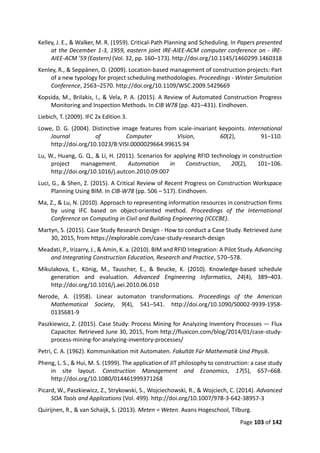 Page 103 of 142
Kelley, J. E., & Walker, M. R. (1959). Critical-Path Planning and Scheduling. In Papers presented
at the December 1-3, 1959, eastern joint IRE-AIEE-ACM computer conference on - IRE-
AIEE-ACM ’59 (Eastern) (Vol. 32, pp. 160–173). http://doi.org/10.1145/1460299.1460318
Kenley, R., & Seppänen, O. (2009). Location-based management of construction projects: Part
of a new typology for project scheduling methodologies. Proceedings - Winter Simulation
Conference, 2563–2570. http://doi.org/10.1109/WSC.2009.5429669
Kopsida, M., Brilakis, I., & Vela, P. A. (2015). A Review of Automated Construction Progress
Monitoring and Inspection Methods. In CIB W78 (pp. 421–431). Eindhoven.
Liebich, T. (2009). IFC 2x Edition 3.
Lowe, D. G. (2004). Distinctive image features from scale-invariant keypoints. International
Journal of Computer Vision, 60(2), 91–110.
http://doi.org/10.1023/B:VISI.0000029664.99615.94
Lu, W., Huang, G. Q., & Li, H. (2011). Scenarios for applying RFID technology in construction
project management. Automation in Construction, 20(2), 101–106.
http://doi.org/10.1016/j.autcon.2010.09.007
Luci, G., & Shen, Z. (2015). A Critical Review of Recent Progress on Construction Workspace
Planning Using BIM. In CIB-W78 (pp. 506 – 517). Eindhoven.
Ma, Z., & Lu, N. (2010). Approach to representing information resources in construction firms
by using IFC based on object-oriented method. Proceedings of the International
Conference on Computing in Civil and Building Engineering (ICCCBE).
Martyn, S. (2015). Case Study Research Design - How to conduct a Case Study. Retrieved June
30, 2015, from https://explorable.com/case-study-research-design
Meadati, P., Irizarry, J., & Amin, K. a. (2010). BIM and RFID Integration: A Pilot Study. Advancing
and Integrating Construction Education, Research and Practice, 570–578.
Mikulakova, E., König, M., Tauscher, E., & Beucke, K. (2010). Knowledge-based schedule
generation and evaluation. Advanced Engineering Informatics, 24(4), 389–403.
http://doi.org/10.1016/j.aei.2010.06.010
Nerode, A. (1958). Linear automaton transformations. Proceedings of the American
Mathematical Society, 9(4), 541–541. http://doi.org/10.1090/S0002-9939-1958-
0135681-9
Paszkiewicz, Z. (2015). Case Study: Process Mining for Analyzing Inventory Processes — Flux
Capacitor. Retrieved June 30, 2015, from http://fluxicon.com/blog/2014/01/case-study-
process-mining-for-analyzing-inventory-processes/
Petri, C. A. (1962). Kommunikation mit Automaten. Fakultät Für Mathematik Und Physik.
Pheng, L. S., & Hui, M. S. (1999). The application of JIT philosophy to construction: a case study
in site layout. Construction Management and Economics, 17(5), 657–668.
http://doi.org/10.1080/014461999371268
Picard, W., Paszkiewicz, Z., Strykowski, S., Wojciechowski, R., & Wojciech, C. (2014). Advanced
SOA Tools and Applications (Vol. 499). http://doi.org/10.1007/978-3-642-38957-3
Quirijnen, R., & van Schaijk, S. (2013). Meten = Weten. Avans Hogeschool, Tilburg.
 