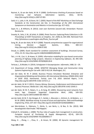 Page 104 of 142
Rozinat, A., & van der Aalst, W. M. P. (2008). Conformance checking of processes based on
monitoring real behavior. Information Systems, 33(1), 64–95.
http://doi.org/10.1016/j.is.2007.07.001
Saidi, K. S., Lytle, A. M., & Stone, W. C. (2003). Report of the NIST Workshop on Data Exchange
Standards at the Construction Job Site. In Proceedings of the 20th International
Symposium on Automation and Robotics in Construction (pp. 617–622).
Sayer, N. J., & Williams, B. (2013). Lean voor Dummies (second edi). Amsterdam: Pearson
Benelux bv.
Snavely, N., Seitz, S. M., & Szilski, R. (2006). Photo Tourism: Exploring Photo Collections in 3D.
Proceedings of ACM Transactions on Graphics, Vol. 25(No.3), 835–846. Retrieved from
http://phototour.cs.washington.edu/Photo_Tourism.pdf
Song, M., & van der Aalst, W. M. P. (2008). Towards comprehensive support for organizational
mining. Decision Support Systems, 46(1), 300–317.
http://doi.org/10.1016/j.dss.2008.07.002
Straub, A. (2009). Dutch standard for condition assessment of buildings. Structural Survey,
27(1), 23–35. http://doi.org/10.1108/02630800910941665
Tah, J. H. M., Carr, V., & Howes, R. (1999). Information modelling for case-based construction
planning of highway bridge projects. Advances in Engineering Software, 30, 495–509.
http://doi.org/10.1016/S0965-9978(98)00128-8
Terlouw, L., & Mulder, H. (2014). Schatgraven in bouwprojecten. Informatie, 1408, 32 – 29.
U.S. Department of Energy. (2008). SENSITIVE Managing Design and Construction Using
Systems Engineering for Use with. DOE O 413.3A. Washingtoc, D.C.
van der Aalst, W. M. P. (2010). Business Process Simulation Revisited. Enterprise and
Organizational Modeling and Simulation, 6th International Workshop, EOMAS 2010, Held
at CAiSE 2010, Hammamet, Tunisia, June 7-8, 2010. Selected Papers, 1–14.
http://doi.org/10.1007/978-3-642-15723-3_1
van der Aalst, W. M. P. (2011). Process Mining: Discovery, Conformance and Enhancement of
Business Processes. Media (Vol. 136). http://doi.org/10.1007/978-3-642-19345-3
van der Aalst, W. M. P., Reijers, H. a., & Song, M. (2005). Discovering social networks from
event logs. Computer Supported Cooperative Work, 14(6), 549–593.
http://doi.org/10.1007/s10606-005-9005-9
van der Aalst, W. M. P., Van Dongen, B. F., Herbst, J., Maruster, L., Schimm, G., & Weijters, a. J.
M. M. (2003). Workflow mining: A survey of issues and approaches. Data and Knowledge
Engineering, 47(2), 237–267. http://doi.org/10.1016/S0169-023X(03)00066-1
van Merriënboer, S., Dijkmans, T., Klerks, S., van Berlo, L., & Ree, D. De. (2013). BIM
bouwlogistiek rekenmodel. TNO-Rapport.
Vrijhoef, R., & Koskela, L. (2000). The four roles of supply chain management in construction.
European Journal of Purchasing & Supply Management, 6(3-4), 169–178.
http://doi.org/10.1016/S0969-7012(00)00013-7
Wang, H. ., Zhang, J. ., Chau, K. ., & Anson, M. (2004). 4D dynamic management for
 