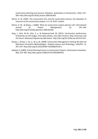 Page 105 of 142
construction planning and resource utilization. Automation in Construction, 13(5), 575–
589. http://doi.org/10.1016/j.autcon.2004.04.003
Winch, G. M. (1987). The construction firm and the construction process: the allocation of
resources to the construction project. In C.I.B. W-65. London.
Winch, G. M., & Kelsey, J. (2005). What do construction project planners do? International
Journal of Project Management, 23, 141–149.
http://doi.org/10.1016/j.ijproman.2004.06.002
Yang, J., Park, M.-W., Vela, P. a., & Golparvar-Fard, M. (2015). Construction performance
monitoring via still images, time-lapse photos, and video streams: Now, tomorrow, and
the future. Advanced Engineering Informatics. http://doi.org/10.1016/j.aei.2015.01.011
Zhang, J., Zhang, Y., Hu, Z., & Lu, M. (2008). Construction Management Utilizing 4D CAD and
Operations Simulation Methodologies. Tsinghua Science and Technology, 13(SUPPL. 1),
241–247. http://doi.org/10.1016/S1007-0214(08)70156-1
Zwikael, O. (2009). Critical Planning Process in Construction Projects. Construction Innovation,
9(4), 372–387. http://doi.org/10.1108/14714170910995921
 
