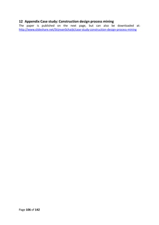 Page 106 of 142
12 Appendix Case study: Construction design process mining
The paper is published on the next page, but can also be downloaded at:
http://www.slideshare.net/StijnvanSchaijk/case-study-construction-design-process-mining
 