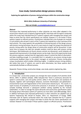 Page 107 of 142
Case study: Construction design process mining
Exploring the applications of process mining techniques within the construction design
phase.
08-01-2016, Eindhoven University of Technology
Stijn van Schaijk, s.v.schaijk@student.tue.nl
Abstract
Techniques that improved performance in other industries are more often adopted in the
construction industry such as Systems Engineering (SE). Interviews with SE experts conducted
within this study have indicated that SE IT systems supports with managing their project and
helps to prove that the clients specifications are realized. However it is not known if those
systems support an efficient process. Practitioners indicated that a lot of people are involved
in such projects who all work in parts of the IT systems but nobody has a clear overview of the
total process. This study explores the possibilities of discovering parts of the design process
with process mining techniques. By use of a case study at a large civil project the potential of
process mining within the design phase of construction projects will be discovered. It took
some time to prepare the data but valuable analytics could be done with process mining
techniques. Real bottlenecks are found, process variants are discovered, social networks are
exposed and improvements in the design process can be made. Due to this experimental study
the process engineers realized that the organization doesn’t control the field of information-
and data modelling enough. It is concluded that it is valuable to use process mining to give
continuously feedback loops to the project managers at contractors. Process mining gives
unique visualisations which enables refreshing insights. In addition process mining analytics
did realize that some IT systems are used to store information, but those systems don’t
automatically facilitate an efficient process.
Keywords: Process mining, construction design, case study, systems engineering, data.
1. Introduction
It is known that construction projects are amongst the most complex of all activities (G.M.
Winch, 1987). In addition (Gidado, 1996) indicated that “there is continuous demands for
speed in construction, cost and quality control, safety in the work place and avoidance of
disputes, together with technological advances, economic liberalization and globalization,
environmental issues and fragmentation of the construction industry”(p.3). This results in a
rapid increase of complexity of construction processes in all phases of a project. Designing
complex buildings demands a subsequent problem solving capability by the involved
stakeholders. In order to manage the clients demands and construction specifications within
the design phase information systems (IT systems) are more often used (JBKnowledge, 2015).
In addition techniques that improved performance in other industries are adopted such as
Systems Engineering (SE) (Houdt & Vracken, 2013; U.S. Department of Energy, 2008).
Interviews with SE experts conducted within this study have indicated that SE IT systems
supports with managing their project and helps to prove that the clients specifications are
realized. However it is not known if those systems support an efficient process. Practitioners
 