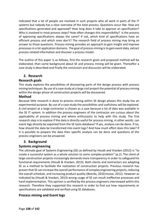 Page 108 of 142
indicated that a lot of people are involved in such projects who all work in parts of the IT
systems but nobody has a clear overview of the total process. Questions occur like: How are
specifications generated and approved? How long does it take to approve an specification?
Who is involved in most process steps? How often changes this responsibility? Is the process
of approving specifications always the same? If not, which kind of specifications have an
efficient process and which ones don’t? The research field of process mining may bring an
answer to those questions. Process mining provides an approach to gain insight and improve
processes in a lot application domains. The goal of process mining is to gain event data, extract
process-related information and discover a process model.
The outline of this paper is as follows, first the research goals and proposed method will be
elaborated, than some background about SE and process mining will be given. Thereafter a
case study is described and finally the conclusion and discussion will be elaborated.
2. Research
Research goals
This study explores the possibilities of discovering parts of the design process with process
mining techniques. By use of a case study at a large civil project the potential of process mining
within the design phase of construction projects will be discovered.
Method
Because little research is done to process mining within SE design phases this study has an
experimental purpose. By use of a case study the possibilities and usefulness will be explored.
A civil project at a large contractor is chosen as a case because a lot of data was available in
the SE IT system. In addition the process engineers of the contractor are curious about the
applicability of process mining and where enthusiastic to help with this study. The first
research step is to explore if the data is directly useful for process mining, in other words: can
event logs directly be exported from the SE tools database? If yes, analysis can be done. If no,
how should the data be transformed into event logs? And how much effort does this take? If
it is possible to prepare the data then specific analysis can be done and questions of the
process engineers can be answered.
3. Background
Systems engineering
The ultimate goal of Systems Engineering (SE) as defined by Houdt and Vracken (2013) is “to
create a successful system as a whole solution to some complex problem” (p.2). The client of
large construction projects increasingly demands more transparency in order to safeguard his
functional requirements (Houdt & Vracken, 2013). Both clients and contractors are adopting
SE as a method to facilitate the realization of construction projects. Previous research has
proven that SE can increase the overall performance of complex engineering projects, reducing
the overall schedule, and increasing product quality (Beerda, 2010;Incose, 2012). However as
indicated by (Houdt & Vracken, 2013) wrong usage of SE can result ineffective processes and
hard implementation. This opinion is verified by the process engineers interviewed within this
research. Therefore they supported this research in order to find out how requirements or
specifications are validated and verified using SE databases.
Process mining and Event logs
 