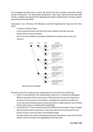 Page 109 of 142
This paragraph describes how an event log should look like to enable construction design
process mining from a ‘SE specification perspective’. Event logs in general will be described
shortly, in addition the requirements regarding event logs to enable process mining in systems
engineering will be described.
Using figure 1 as a reference, the following is assumed regarding event logs (van der Aalst,
2011):
- A process consists of cases.
- A case consists of events such that each event related to precisely one case.
- Events within a case are ordered.
- Events can have attributes. Examples of attributes are activity, time, costs, and
resource.
Figure 1 Structure of event logs
The bare minimum to enable process mining requires a Case ID and an Activity log:
1. Case ID: A case identifier, also called process instance ID, is necessary to distinguish
different executions of the same process. What precisely the case ID is depends on
the domain of the process. For example in a hospital this would be the patient ID.
In the case of construction process mining with systems engineering the case ID would
be the unique name or number of the specification
2. Activity/Event ID: There should be names for different process steps or status changes
that were performed in the process. If you have only one entry (one row) for each
process instance, then your data is not detailed enough.
The data needs to be on the transactional level (you should have access to the history
of each case) and should not be aggregated to the case level.
 